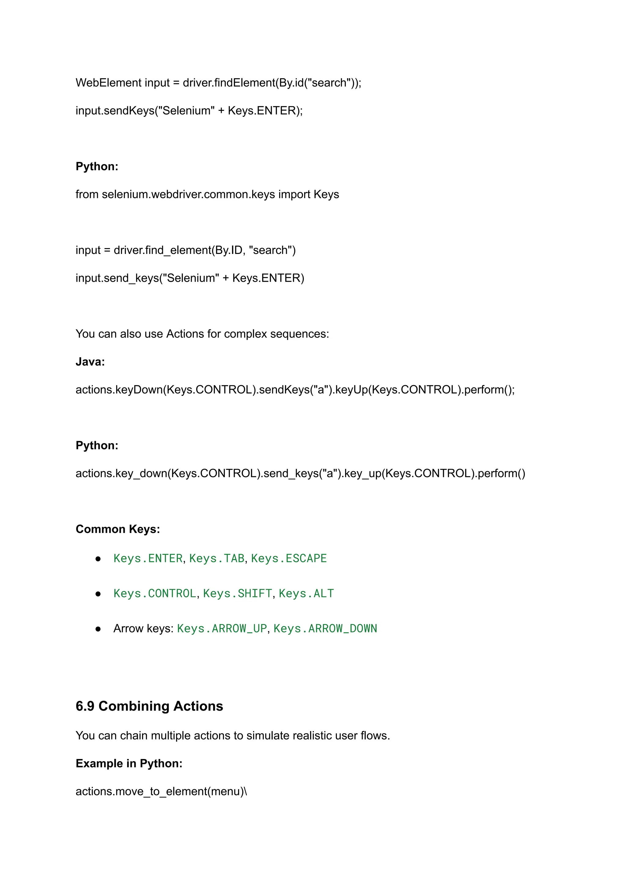 WebElement input = driver.findElement(By.id("search")); input.sendKeys("Selenium" + Keys.ENTER); Python: from selenium.webdriver.common.keys import Keys input = driver.find_element(By.ID, "search") input.send_keys("Selenium" + Keys.ENTER) You can also use Actions for complex sequences: Java: actions.keyDown(Keys.CONTROL).sendKeys("a").keyUp(Keys.CONTROL).perform(); Python: actions.key_down(Keys.CONTROL).send_keys("a").key_up(Keys.CONTROL).perform() Common Keys: ●​ Keys.ENTER, Keys.TAB, Keys.ESCAPE​ ●​ Keys.CONTROL, Keys.SHIFT, Keys.ALT​ ●​ Arrow keys: Keys.ARROW_UP, Keys.ARROW_DOWN​ 6.9 Combining Actions You can chain multiple actions to simulate realistic user flows. Example in Python: actions.move_to_element(menu) 