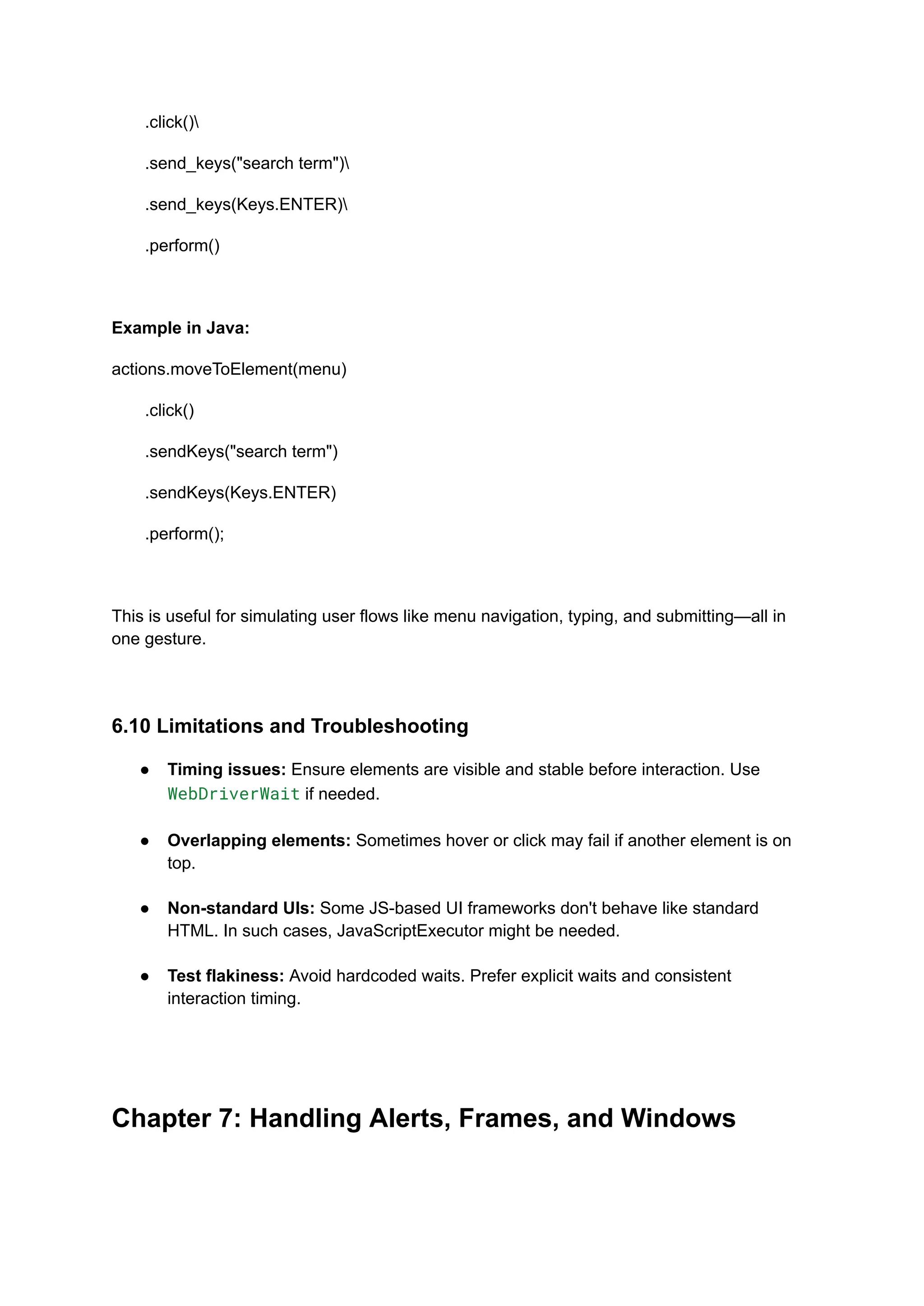 .click() .send_keys("search term") .send_keys(Keys.ENTER) .perform() Example in Java: actions.moveToElement(menu) .click() .sendKeys("search term") .sendKeys(Keys.ENTER) .perform(); This is useful for simulating user flows like menu navigation, typing, and submitting—all in one gesture. 6.10 Limitations and Troubleshooting ●​ Timing issues: Ensure elements are visible and stable before interaction. Use WebDriverWait if needed.​ ●​ Overlapping elements: Sometimes hover or click may fail if another element is on top.​ ●​ Non-standard UIs: Some JS-based UI frameworks don't behave like standard HTML. In such cases, JavaScriptExecutor might be needed.​ ●​ Test flakiness: Avoid hardcoded waits. Prefer explicit waits and consistent interaction timing.​ Chapter 7: Handling Alerts, Frames, and Windows 