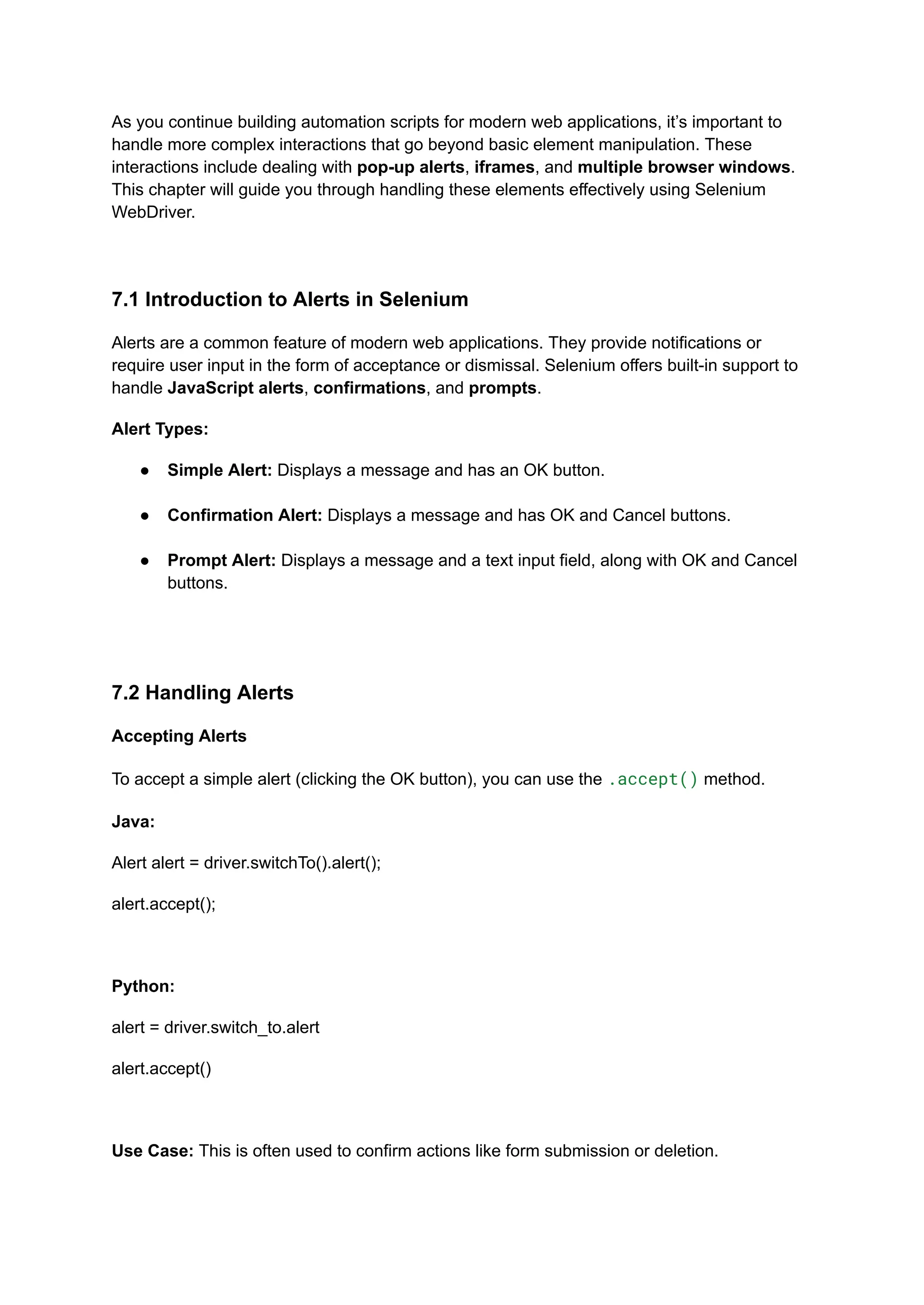 As you continue building automation scripts for modern web applications, it’s important to handle more complex interactions that go beyond basic element manipulation. These interactions include dealing with pop-up alerts, iframes, and multiple browser windows. This chapter will guide you through handling these elements effectively using Selenium WebDriver. 7.1 Introduction to Alerts in Selenium Alerts are a common feature of modern web applications. They provide notifications or require user input in the form of acceptance or dismissal. Selenium offers built-in support to handle JavaScript alerts, confirmations, and prompts. Alert Types: ●​ Simple Alert: Displays a message and has an OK button.​ ●​ Confirmation Alert: Displays a message and has OK and Cancel buttons.​ ●​ Prompt Alert: Displays a message and a text input field, along with OK and Cancel buttons.​ 7.2 Handling Alerts Accepting Alerts To accept a simple alert (clicking the OK button), you can use the .accept() method. Java: Alert alert = driver.switchTo().alert(); alert.accept(); Python: alert = driver.switch_to.alert alert.accept() Use Case: This is often used to confirm actions like form submission or deletion. 