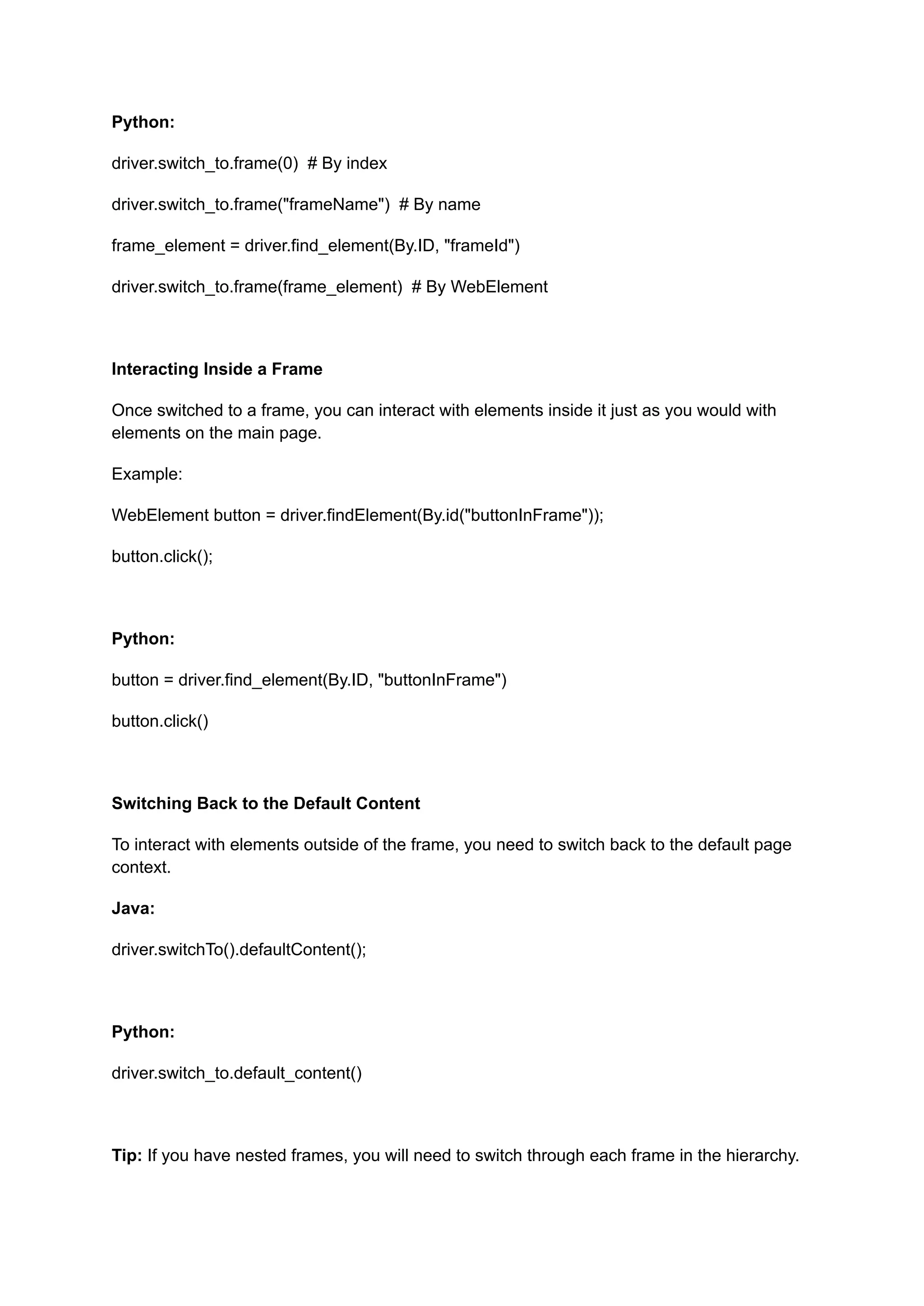 Python: driver.switch_to.frame(0) # By index driver.switch_to.frame("frameName") # By name frame_element = driver.find_element(By.ID, "frameId") driver.switch_to.frame(frame_element) # By WebElement Interacting Inside a Frame Once switched to a frame, you can interact with elements inside it just as you would with elements on the main page. Example: WebElement button = driver.findElement(By.id("buttonInFrame")); button.click(); Python: button = driver.find_element(By.ID, "buttonInFrame") button.click() Switching Back to the Default Content To interact with elements outside of the frame, you need to switch back to the default page context. Java: driver.switchTo().defaultContent(); Python: driver.switch_to.default_content() Tip: If you have nested frames, you will need to switch through each frame in the hierarchy. 