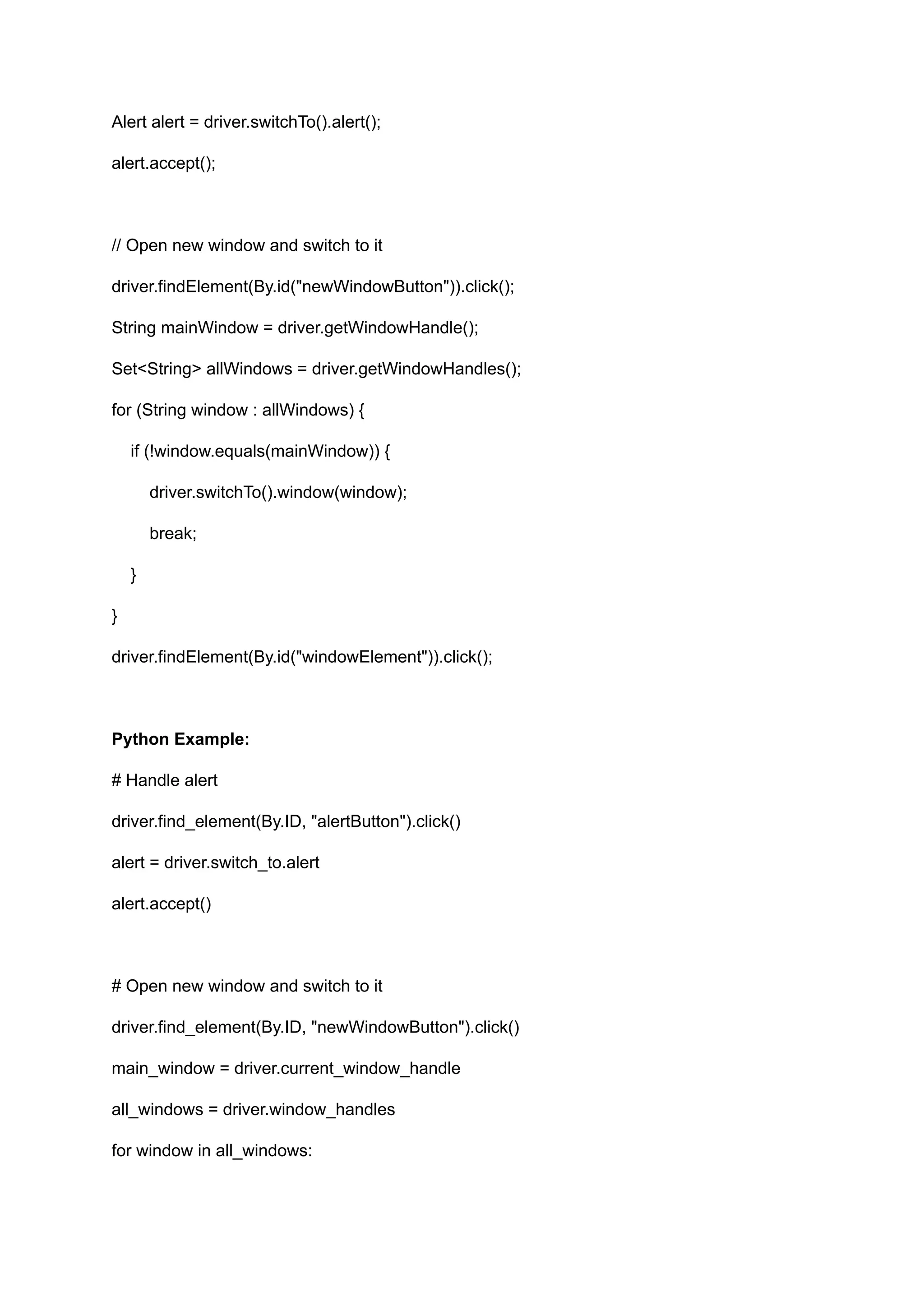 Alert alert = driver.switchTo().alert(); alert.accept(); // Open new window and switch to it driver.findElement(By.id("newWindowButton")).click(); String mainWindow = driver.getWindowHandle(); Set<String> allWindows = driver.getWindowHandles(); for (String window : allWindows) { if (!window.equals(mainWindow)) { driver.switchTo().window(window); break; } } driver.findElement(By.id("windowElement")).click(); Python Example: # Handle alert driver.find_element(By.ID, "alertButton").click() alert = driver.switch_to.alert alert.accept() # Open new window and switch to it driver.find_element(By.ID, "newWindowButton").click() main_window = driver.current_window_handle all_windows = driver.window_handles for window in all_windows: 