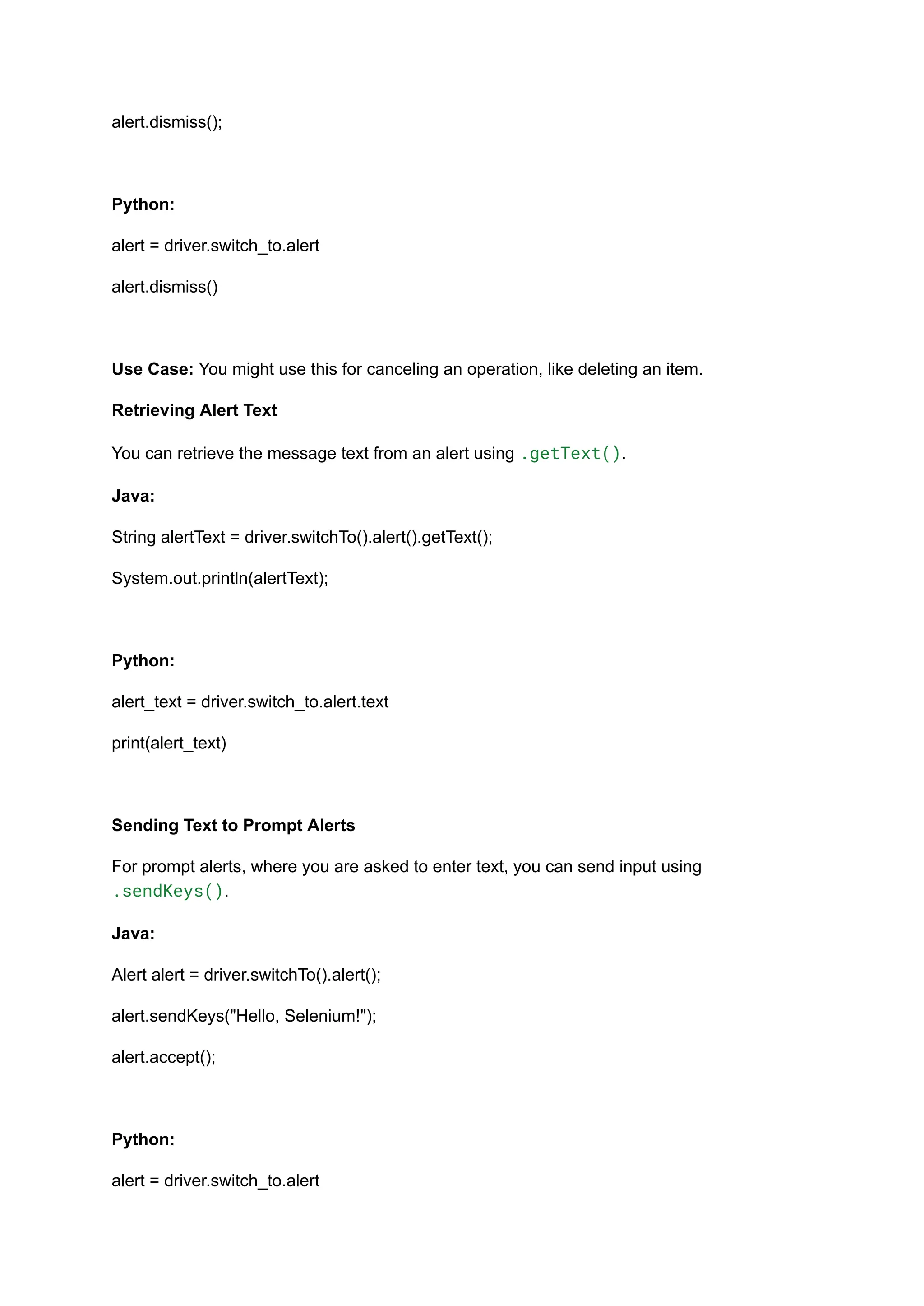 alert.dismiss(); Python: alert = driver.switch_to.alert alert.dismiss() Use Case: You might use this for canceling an operation, like deleting an item. Retrieving Alert Text You can retrieve the message text from an alert using .getText(). Java: String alertText = driver.switchTo().alert().getText(); System.out.println(alertText); Python: alert_text = driver.switch_to.alert.text print(alert_text) Sending Text to Prompt Alerts For prompt alerts, where you are asked to enter text, you can send input using .sendKeys(). Java: Alert alert = driver.switchTo().alert(); alert.sendKeys("Hello, Selenium!"); alert.accept(); Python: alert = driver.switch_to.alert 