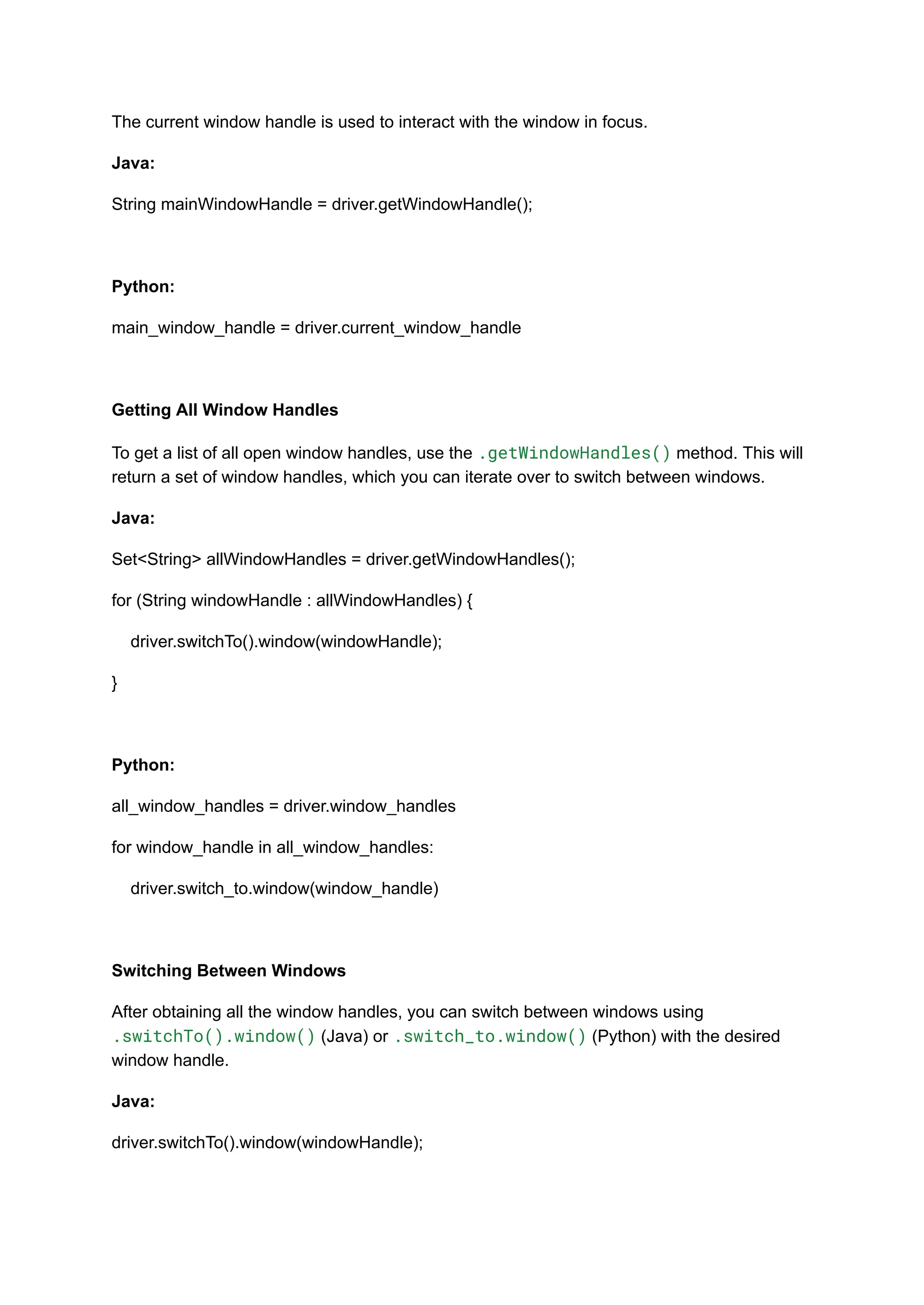 The current window handle is used to interact with the window in focus. Java: String mainWindowHandle = driver.getWindowHandle(); Python: main_window_handle = driver.current_window_handle Getting All Window Handles To get a list of all open window handles, use the .getWindowHandles() method. This will return a set of window handles, which you can iterate over to switch between windows. Java: Set<String> allWindowHandles = driver.getWindowHandles(); for (String windowHandle : allWindowHandles) { driver.switchTo().window(windowHandle); } Python: all_window_handles = driver.window_handles for window_handle in all_window_handles: driver.switch_to.window(window_handle) Switching Between Windows After obtaining all the window handles, you can switch between windows using .switchTo().window() (Java) or .switch_to.window() (Python) with the desired window handle. Java: driver.switchTo().window(windowHandle); 