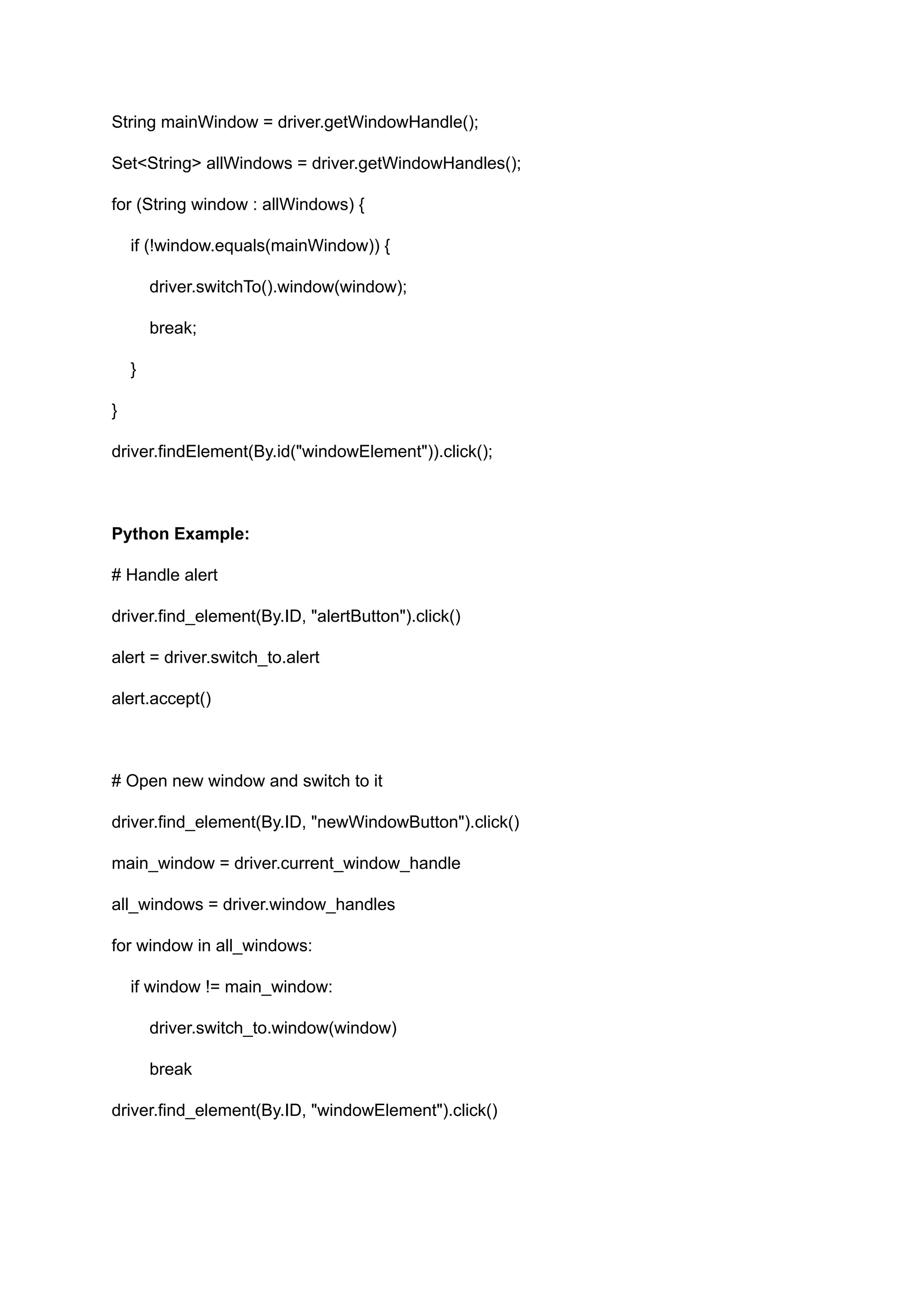 String mainWindow = driver.getWindowHandle(); Set<String> allWindows = driver.getWindowHandles(); for (String window : allWindows) { if (!window.equals(mainWindow)) { driver.switchTo().window(window); break; } } driver.findElement(By.id("windowElement")).click(); Python Example: # Handle alert driver.find_element(By.ID, "alertButton").click() alert = driver.switch_to.alert alert.accept() # Open new window and switch to it driver.find_element(By.ID, "newWindowButton").click() main_window = driver.current_window_handle all_windows = driver.window_handles for window in all_windows: if window != main_window: driver.switch_to.window(window) break driver.find_element(By.ID, "windowElement").click() 