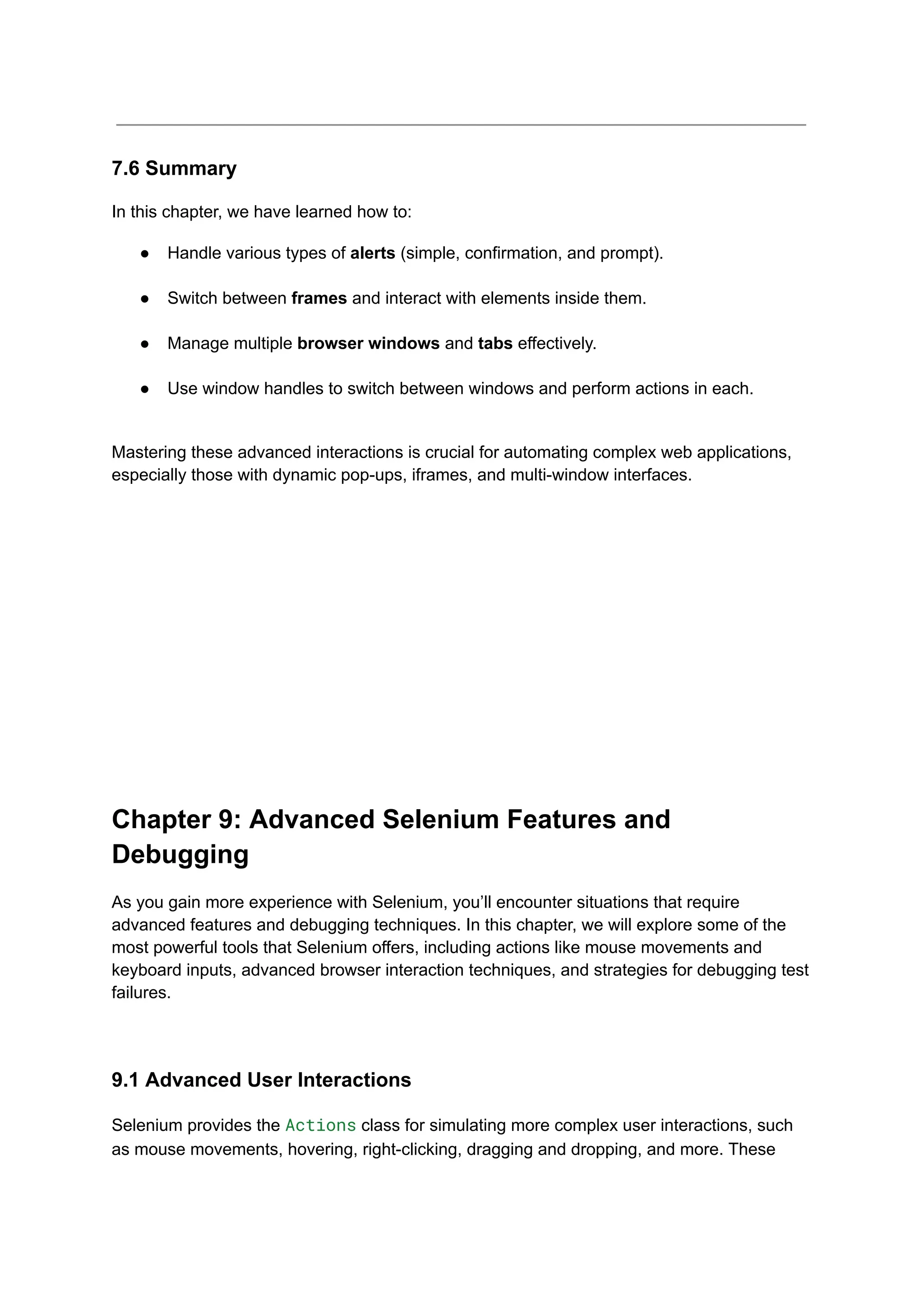 7.6 Summary In this chapter, we have learned how to: ●​ Handle various types of alerts (simple, confirmation, and prompt).​ ●​ Switch between frames and interact with elements inside them.​ ●​ Manage multiple browser windows and tabs effectively.​ ●​ Use window handles to switch between windows and perform actions in each.​ Mastering these advanced interactions is crucial for automating complex web applications, especially those with dynamic pop-ups, iframes, and multi-window interfaces. Chapter 9: Advanced Selenium Features and Debugging As you gain more experience with Selenium, you’ll encounter situations that require advanced features and debugging techniques. In this chapter, we will explore some of the most powerful tools that Selenium offers, including actions like mouse movements and keyboard inputs, advanced browser interaction techniques, and strategies for debugging test failures. 9.1 Advanced User Interactions Selenium provides the Actions class for simulating more complex user interactions, such as mouse movements, hovering, right-clicking, dragging and dropping, and more. These 