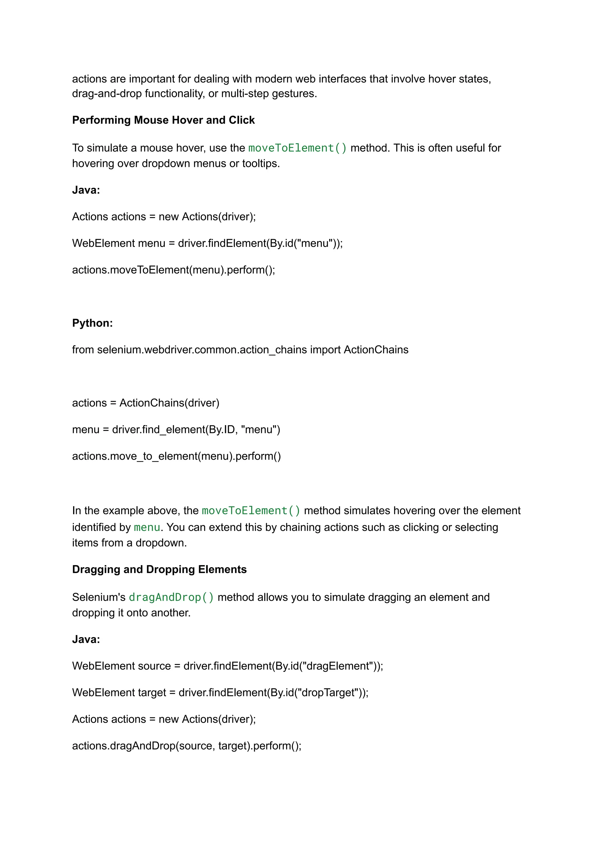 actions are important for dealing with modern web interfaces that involve hover states, drag-and-drop functionality, or multi-step gestures. Performing Mouse Hover and Click To simulate a mouse hover, use the moveToElement() method. This is often useful for hovering over dropdown menus or tooltips. Java: Actions actions = new Actions(driver); WebElement menu = driver.findElement(By.id("menu")); actions.moveToElement(menu).perform(); Python: from selenium.webdriver.common.action_chains import ActionChains actions = ActionChains(driver) menu = driver.find_element(By.ID, "menu") actions.move_to_element(menu).perform() In the example above, the moveToElement() method simulates hovering over the element identified by menu. You can extend this by chaining actions such as clicking or selecting items from a dropdown. Dragging and Dropping Elements Selenium's dragAndDrop() method allows you to simulate dragging an element and dropping it onto another. Java: WebElement source = driver.findElement(By.id("dragElement")); WebElement target = driver.findElement(By.id("dropTarget")); Actions actions = new Actions(driver); actions.dragAndDrop(source, target).perform(); 