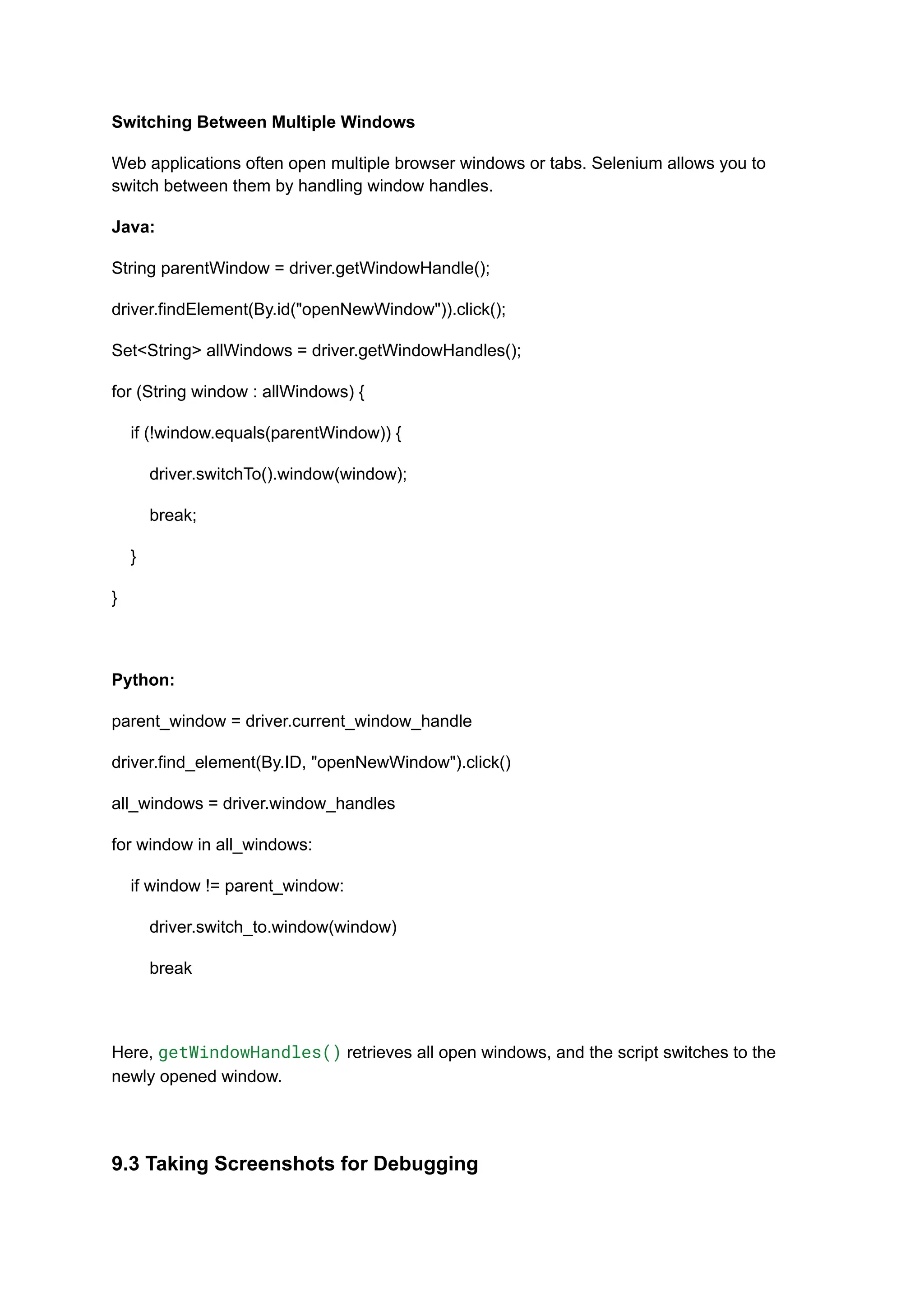 Switching Between Multiple Windows Web applications often open multiple browser windows or tabs. Selenium allows you to switch between them by handling window handles. Java: String parentWindow = driver.getWindowHandle(); driver.findElement(By.id("openNewWindow")).click(); Set<String> allWindows = driver.getWindowHandles(); for (String window : allWindows) { if (!window.equals(parentWindow)) { driver.switchTo().window(window); break; } } Python: parent_window = driver.current_window_handle driver.find_element(By.ID, "openNewWindow").click() all_windows = driver.window_handles for window in all_windows: if window != parent_window: driver.switch_to.window(window) break Here, getWindowHandles() retrieves all open windows, and the script switches to the newly opened window. 9.3 Taking Screenshots for Debugging 