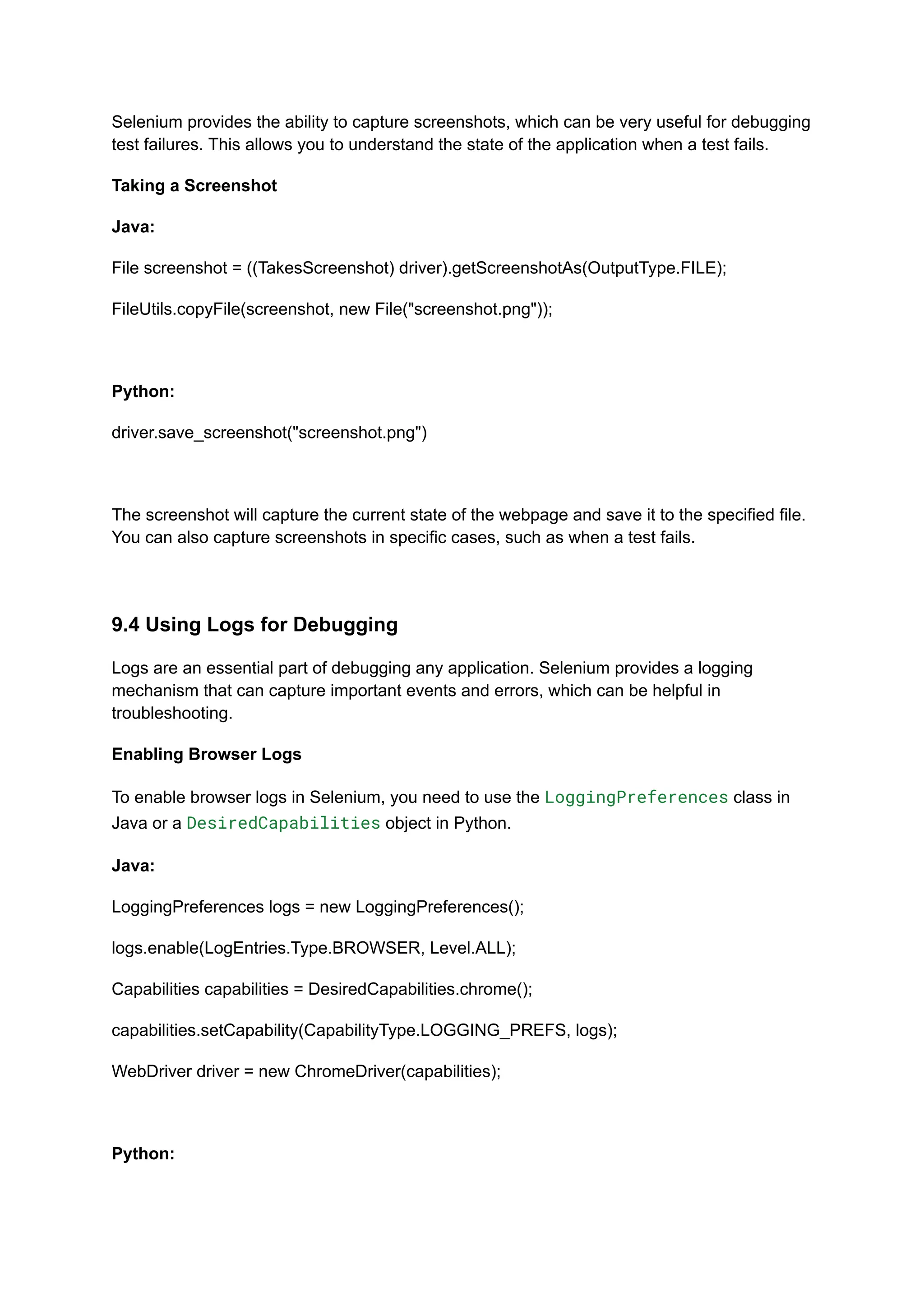 Selenium provides the ability to capture screenshots, which can be very useful for debugging test failures. This allows you to understand the state of the application when a test fails. Taking a Screenshot Java: File screenshot = ((TakesScreenshot) driver).getScreenshotAs(OutputType.FILE); FileUtils.copyFile(screenshot, new File("screenshot.png")); Python: driver.save_screenshot("screenshot.png") The screenshot will capture the current state of the webpage and save it to the specified file. You can also capture screenshots in specific cases, such as when a test fails. 9.4 Using Logs for Debugging Logs are an essential part of debugging any application. Selenium provides a logging mechanism that can capture important events and errors, which can be helpful in troubleshooting. Enabling Browser Logs To enable browser logs in Selenium, you need to use the LoggingPreferences class in Java or a DesiredCapabilities object in Python. Java: LoggingPreferences logs = new LoggingPreferences(); logs.enable(LogEntries.Type.BROWSER, Level.ALL); Capabilities capabilities = DesiredCapabilities.chrome(); capabilities.setCapability(CapabilityType.LOGGING_PREFS, logs); WebDriver driver = new ChromeDriver(capabilities); Python: 