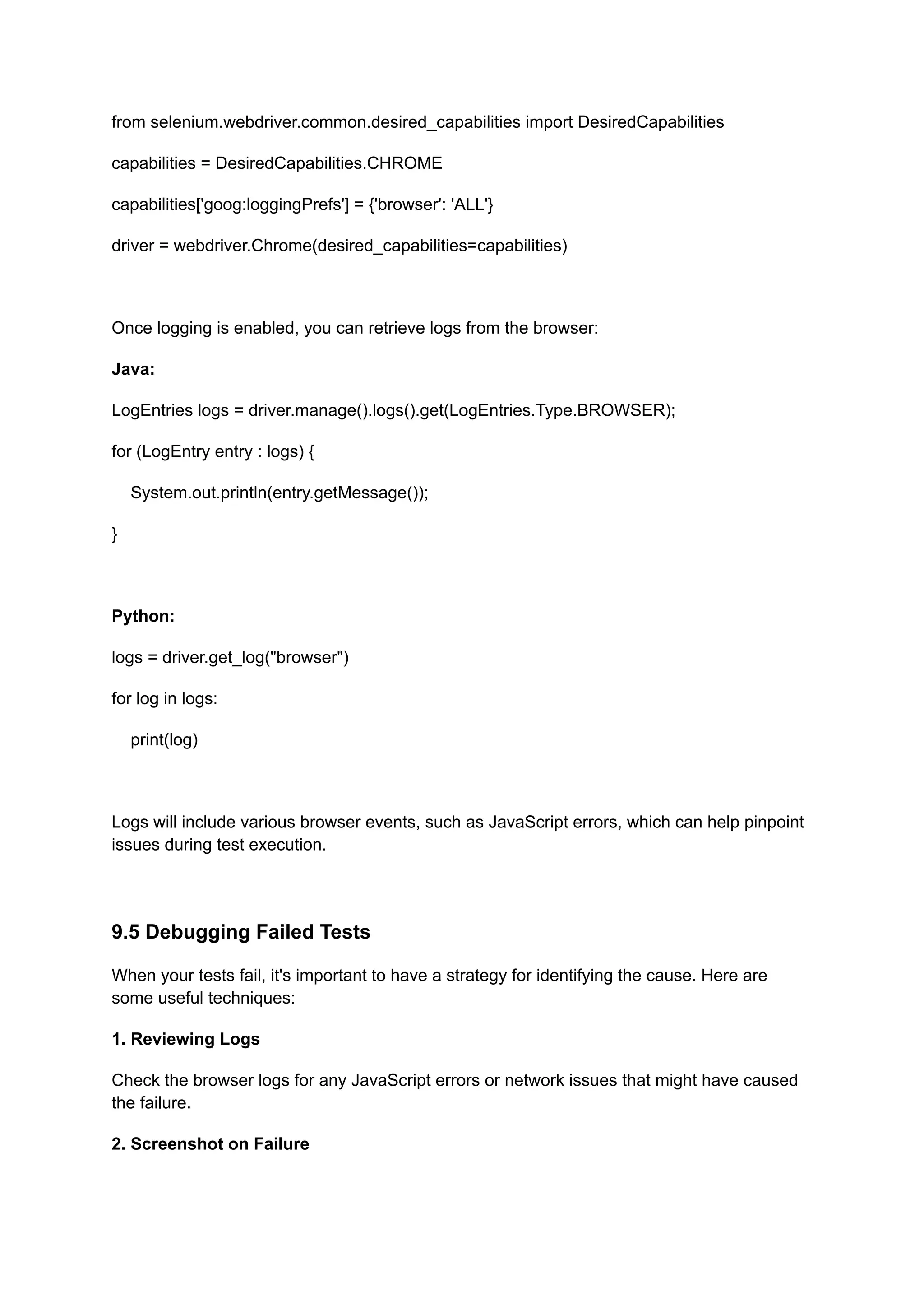 from selenium.webdriver.common.desired_capabilities import DesiredCapabilities capabilities = DesiredCapabilities.CHROME capabilities['goog:loggingPrefs'] = {'browser': 'ALL'} driver = webdriver.Chrome(desired_capabilities=capabilities) Once logging is enabled, you can retrieve logs from the browser: Java: LogEntries logs = driver.manage().logs().get(LogEntries.Type.BROWSER); for (LogEntry entry : logs) { System.out.println(entry.getMessage()); } Python: logs = driver.get_log("browser") for log in logs: print(log) Logs will include various browser events, such as JavaScript errors, which can help pinpoint issues during test execution. 9.5 Debugging Failed Tests When your tests fail, it's important to have a strategy for identifying the cause. Here are some useful techniques: 1. Reviewing Logs Check the browser logs for any JavaScript errors or network issues that might have caused the failure. 2. Screenshot on Failure 