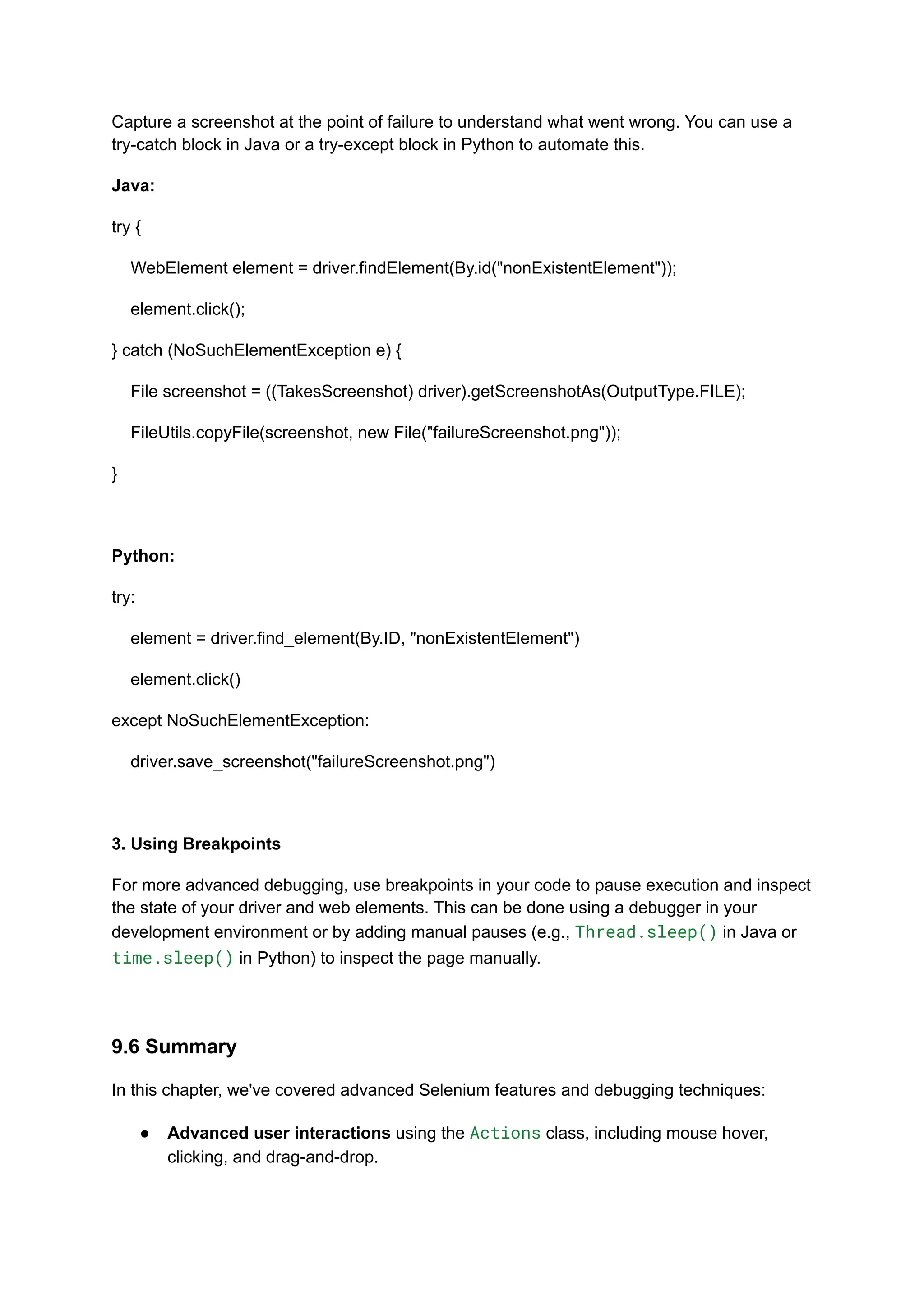 Capture a screenshot at the point of failure to understand what went wrong. You can use a try-catch block in Java or a try-except block in Python to automate this. Java: try { WebElement element = driver.findElement(By.id("nonExistentElement")); element.click(); } catch (NoSuchElementException e) { File screenshot = ((TakesScreenshot) driver).getScreenshotAs(OutputType.FILE); FileUtils.copyFile(screenshot, new File("failureScreenshot.png")); } Python: try: element = driver.find_element(By.ID, "nonExistentElement") element.click() except NoSuchElementException: driver.save_screenshot("failureScreenshot.png") 3. Using Breakpoints For more advanced debugging, use breakpoints in your code to pause execution and inspect the state of your driver and web elements. This can be done using a debugger in your development environment or by adding manual pauses (e.g., Thread.sleep() in Java or time.sleep() in Python) to inspect the page manually. 9.6 Summary In this chapter, we've covered advanced Selenium features and debugging techniques: ●​ Advanced user interactions using the Actions class, including mouse hover, clicking, and drag-and-drop.​ 