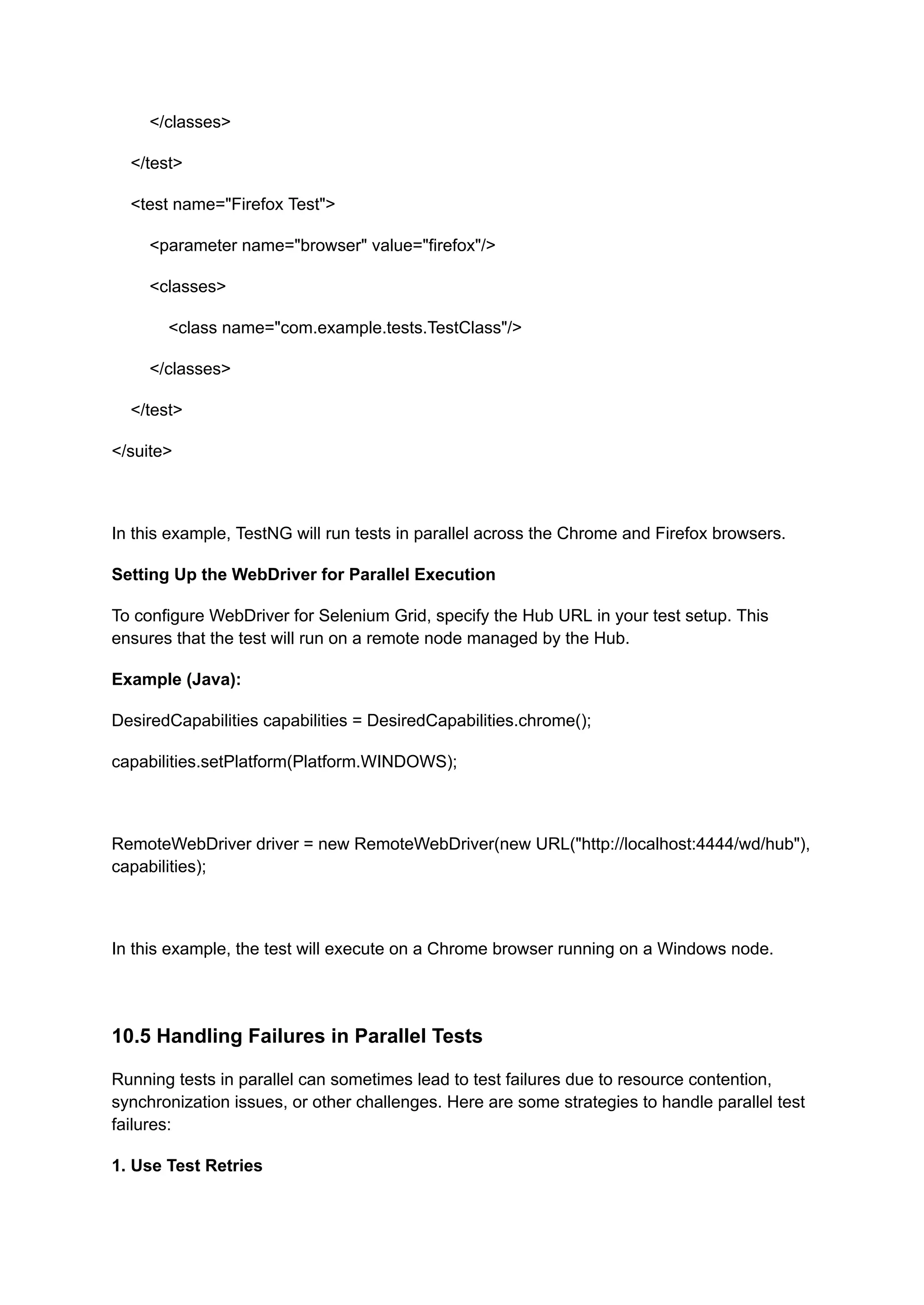 </classes> </test> <test name="Firefox Test"> <parameter name="browser" value="firefox"/> <classes> <class name="com.example.tests.TestClass"/> </classes> </test> </suite> In this example, TestNG will run tests in parallel across the Chrome and Firefox browsers. Setting Up the WebDriver for Parallel Execution To configure WebDriver for Selenium Grid, specify the Hub URL in your test setup. This ensures that the test will run on a remote node managed by the Hub. Example (Java): DesiredCapabilities capabilities = DesiredCapabilities.chrome(); capabilities.setPlatform(Platform.WINDOWS); RemoteWebDriver driver = new RemoteWebDriver(new URL("http://localhost:4444/wd/hub"), capabilities); In this example, the test will execute on a Chrome browser running on a Windows node. 10.5 Handling Failures in Parallel Tests Running tests in parallel can sometimes lead to test failures due to resource contention, synchronization issues, or other challenges. Here are some strategies to handle parallel test failures: 1. Use Test Retries 