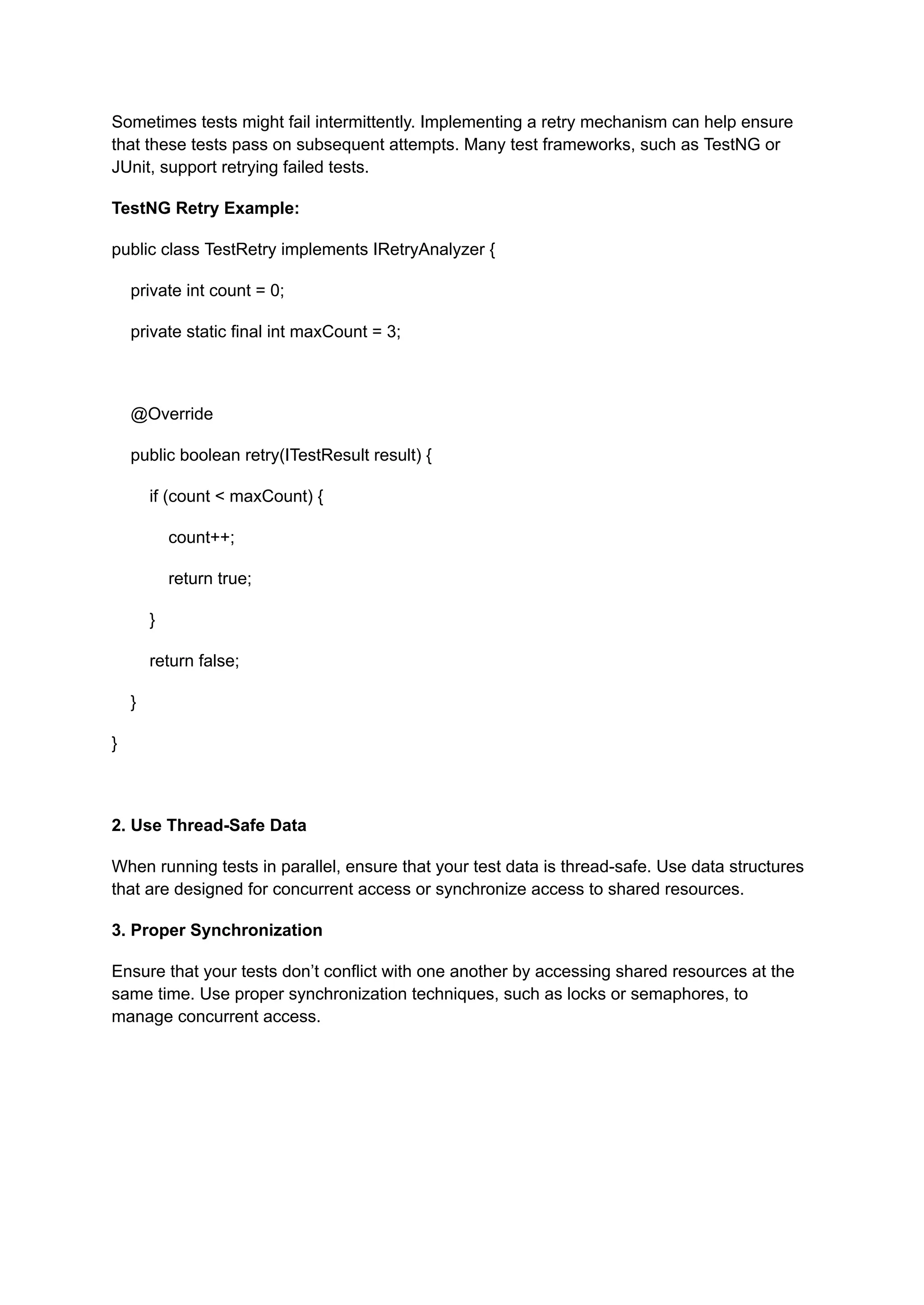 Sometimes tests might fail intermittently. Implementing a retry mechanism can help ensure that these tests pass on subsequent attempts. Many test frameworks, such as TestNG or JUnit, support retrying failed tests. TestNG Retry Example: public class TestRetry implements IRetryAnalyzer { private int count = 0; private static final int maxCount = 3; @Override public boolean retry(ITestResult result) { if (count < maxCount) { count++; return true; } return false; } } 2. Use Thread-Safe Data When running tests in parallel, ensure that your test data is thread-safe. Use data structures that are designed for concurrent access or synchronize access to shared resources. 3. Proper Synchronization Ensure that your tests don’t conflict with one another by accessing shared resources at the same time. Use proper synchronization techniques, such as locks or semaphores, to manage concurrent access. 
