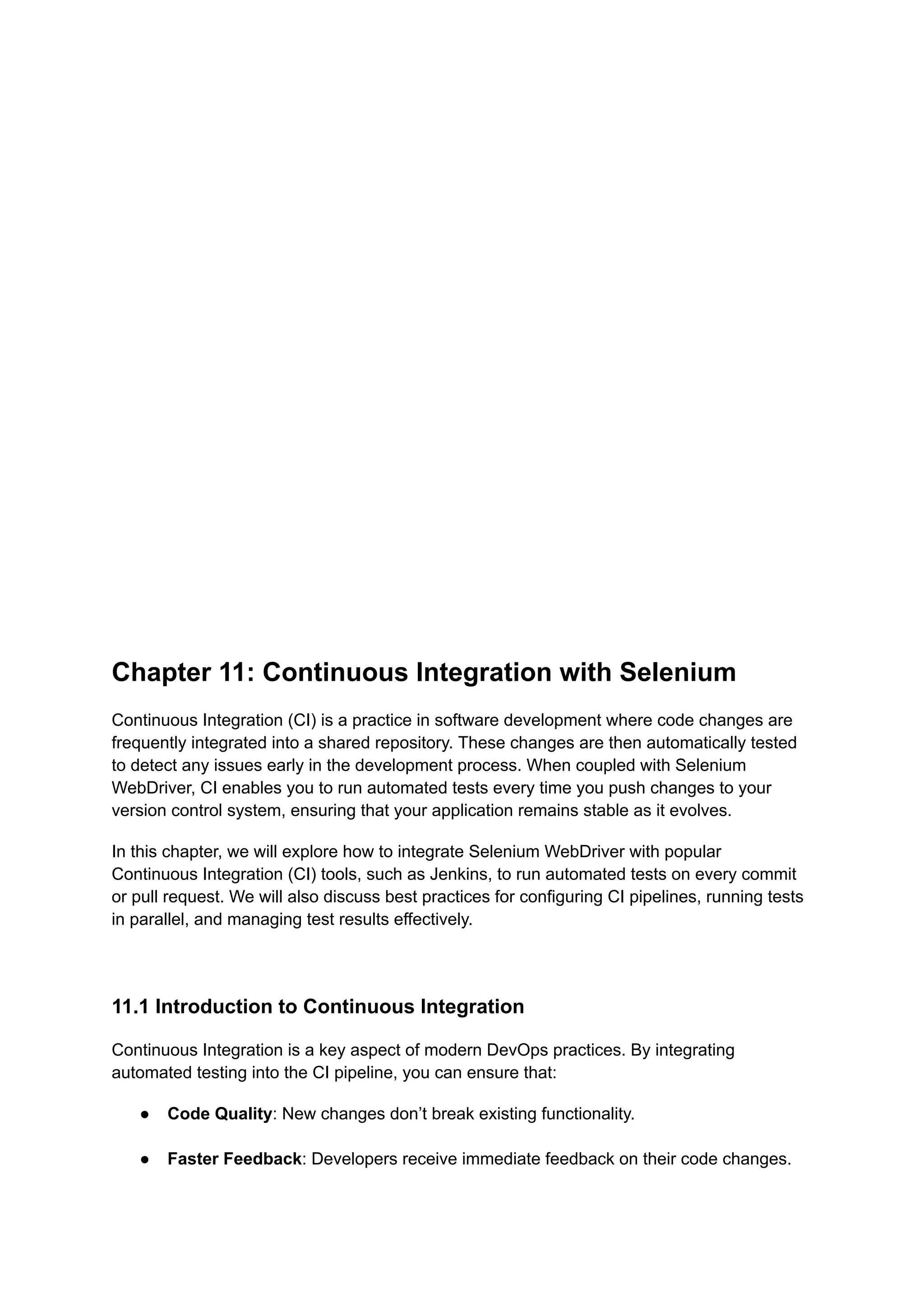 Chapter 11: Continuous Integration with Selenium Continuous Integration (CI) is a practice in software development where code changes are frequently integrated into a shared repository. These changes are then automatically tested to detect any issues early in the development process. When coupled with Selenium WebDriver, CI enables you to run automated tests every time you push changes to your version control system, ensuring that your application remains stable as it evolves. In this chapter, we will explore how to integrate Selenium WebDriver with popular Continuous Integration (CI) tools, such as Jenkins, to run automated tests on every commit or pull request. We will also discuss best practices for configuring CI pipelines, running tests in parallel, and managing test results effectively. 11.1 Introduction to Continuous Integration Continuous Integration is a key aspect of modern DevOps practices. By integrating automated testing into the CI pipeline, you can ensure that: ●​ Code Quality: New changes don’t break existing functionality.​ ●​ Faster Feedback: Developers receive immediate feedback on their code changes.​ 