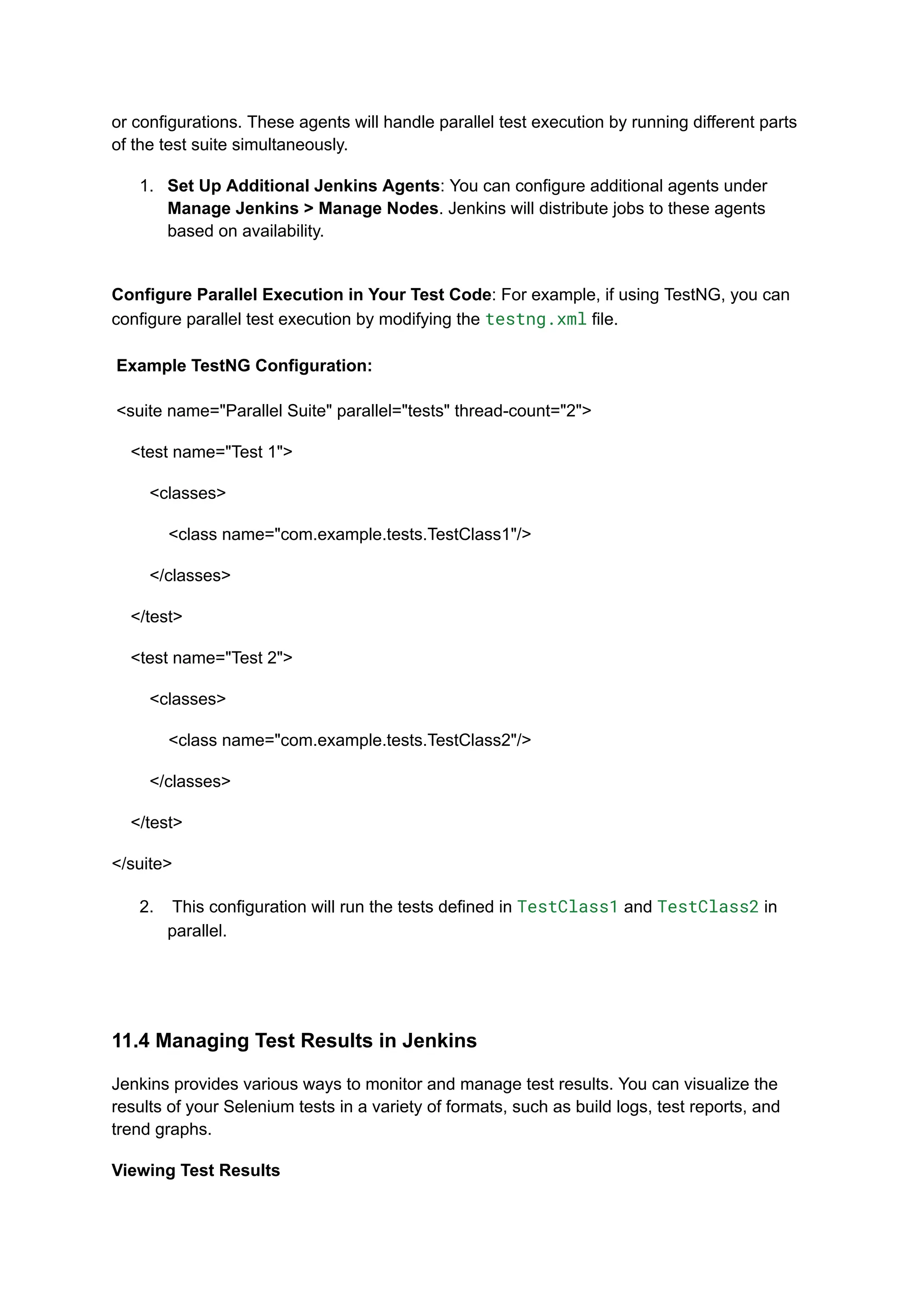 or configurations. These agents will handle parallel test execution by running different parts of the test suite simultaneously. 1.​ Set Up Additional Jenkins Agents: You can configure additional agents under Manage Jenkins > Manage Nodes. Jenkins will distribute jobs to these agents based on availability.​ Configure Parallel Execution in Your Test Code: For example, if using TestNG, you can configure parallel test execution by modifying the testng.xml file.​ ​ Example TestNG Configuration:​ ​ <suite name="Parallel Suite" parallel="tests" thread-count="2"> <test name="Test 1"> <classes> <class name="com.example.tests.TestClass1"/> </classes> </test> <test name="Test 2"> <classes> <class name="com.example.tests.TestClass2"/> </classes> </test> </suite> 2.​ This configuration will run the tests defined in TestClass1 and TestClass2 in parallel.​ 11.4 Managing Test Results in Jenkins Jenkins provides various ways to monitor and manage test results. You can visualize the results of your Selenium tests in a variety of formats, such as build logs, test reports, and trend graphs. Viewing Test Results 