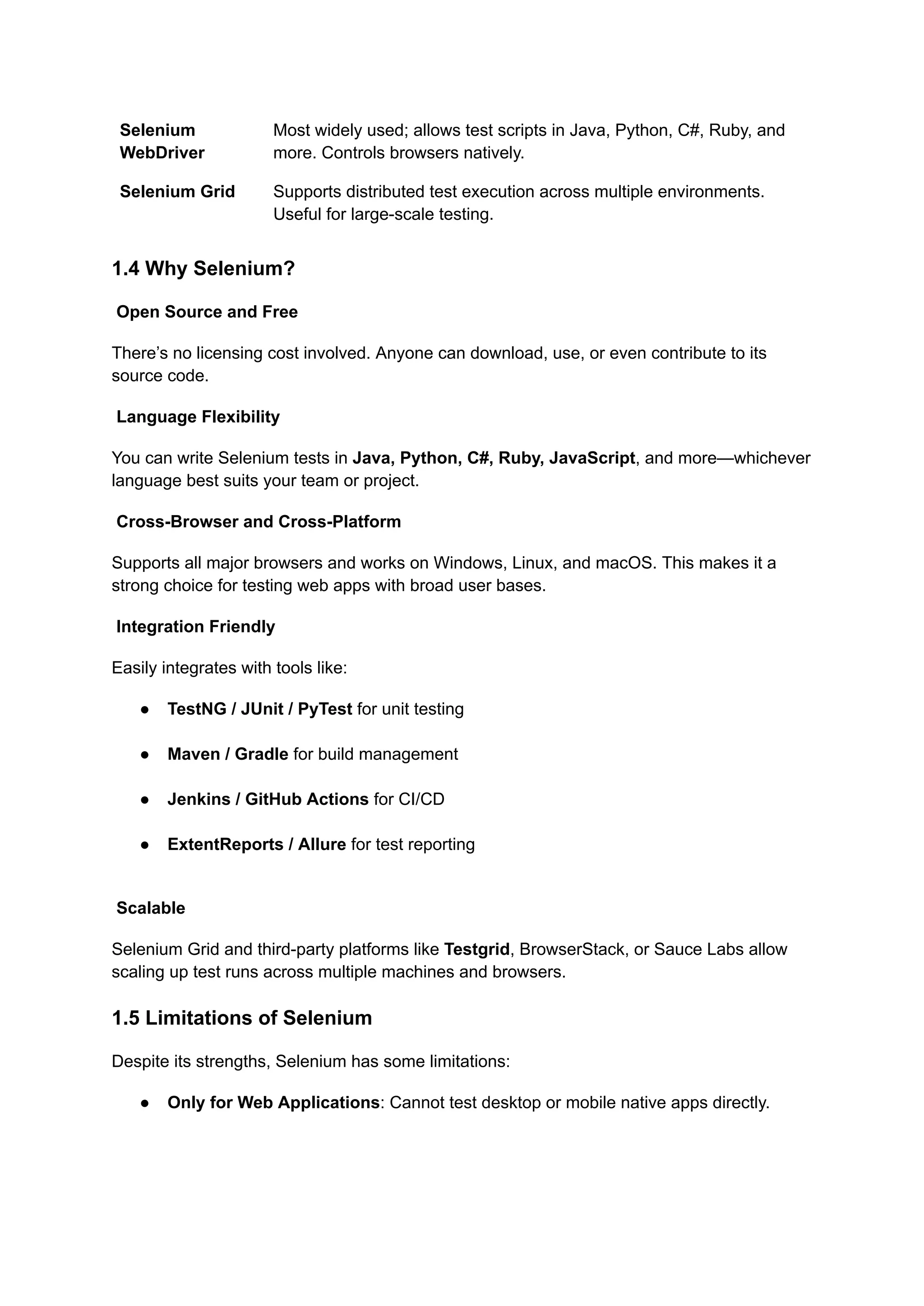 Selenium WebDriver Most widely used; allows test scripts in Java, Python, C#, Ruby, and more. Controls browsers natively. Selenium Grid Supports distributed test execution across multiple environments. Useful for large-scale testing. 1.4 Why Selenium? Open Source and Free There’s no licensing cost involved. Anyone can download, use, or even contribute to its source code. Language Flexibility You can write Selenium tests in Java, Python, C#, Ruby, JavaScript, and more—whichever language best suits your team or project. Cross-Browser and Cross-Platform Supports all major browsers and works on Windows, Linux, and macOS. This makes it a strong choice for testing web apps with broad user bases. Integration Friendly Easily integrates with tools like: ●​ TestNG / JUnit / PyTest for unit testing​ ●​ Maven / Gradle for build management​ ●​ Jenkins / GitHub Actions for CI/CD​ ●​ ExtentReports / Allure for test reporting​ Scalable Selenium Grid and third-party platforms like Testgrid, BrowserStack, or Sauce Labs allow scaling up test runs across multiple machines and browsers. 1.5 Limitations of Selenium Despite its strengths, Selenium has some limitations: ●​ Only for Web Applications: Cannot test desktop or mobile native apps directly.​ 