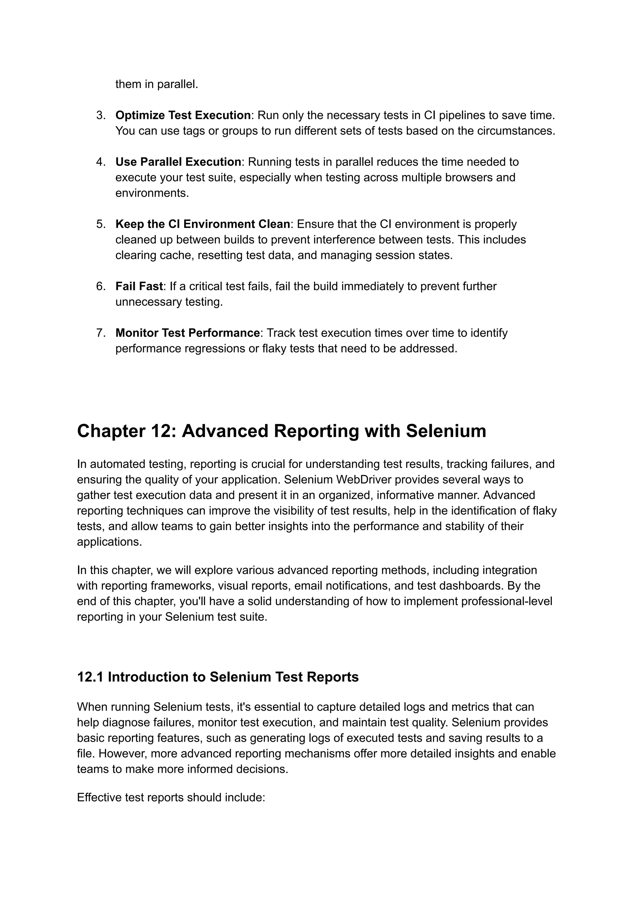 them in parallel.​ 3.​ Optimize Test Execution: Run only the necessary tests in CI pipelines to save time. You can use tags or groups to run different sets of tests based on the circumstances.​ 4.​ Use Parallel Execution: Running tests in parallel reduces the time needed to execute your test suite, especially when testing across multiple browsers and environments.​ 5.​ Keep the CI Environment Clean: Ensure that the CI environment is properly cleaned up between builds to prevent interference between tests. This includes clearing cache, resetting test data, and managing session states.​ 6.​ Fail Fast: If a critical test fails, fail the build immediately to prevent further unnecessary testing.​ 7.​ Monitor Test Performance: Track test execution times over time to identify performance regressions or flaky tests that need to be addressed.​ Chapter 12: Advanced Reporting with Selenium In automated testing, reporting is crucial for understanding test results, tracking failures, and ensuring the quality of your application. Selenium WebDriver provides several ways to gather test execution data and present it in an organized, informative manner. Advanced reporting techniques can improve the visibility of test results, help in the identification of flaky tests, and allow teams to gain better insights into the performance and stability of their applications. In this chapter, we will explore various advanced reporting methods, including integration with reporting frameworks, visual reports, email notifications, and test dashboards. By the end of this chapter, you'll have a solid understanding of how to implement professional-level reporting in your Selenium test suite. 12.1 Introduction to Selenium Test Reports When running Selenium tests, it's essential to capture detailed logs and metrics that can help diagnose failures, monitor test execution, and maintain test quality. Selenium provides basic reporting features, such as generating logs of executed tests and saving results to a file. However, more advanced reporting mechanisms offer more detailed insights and enable teams to make more informed decisions. Effective test reports should include: 