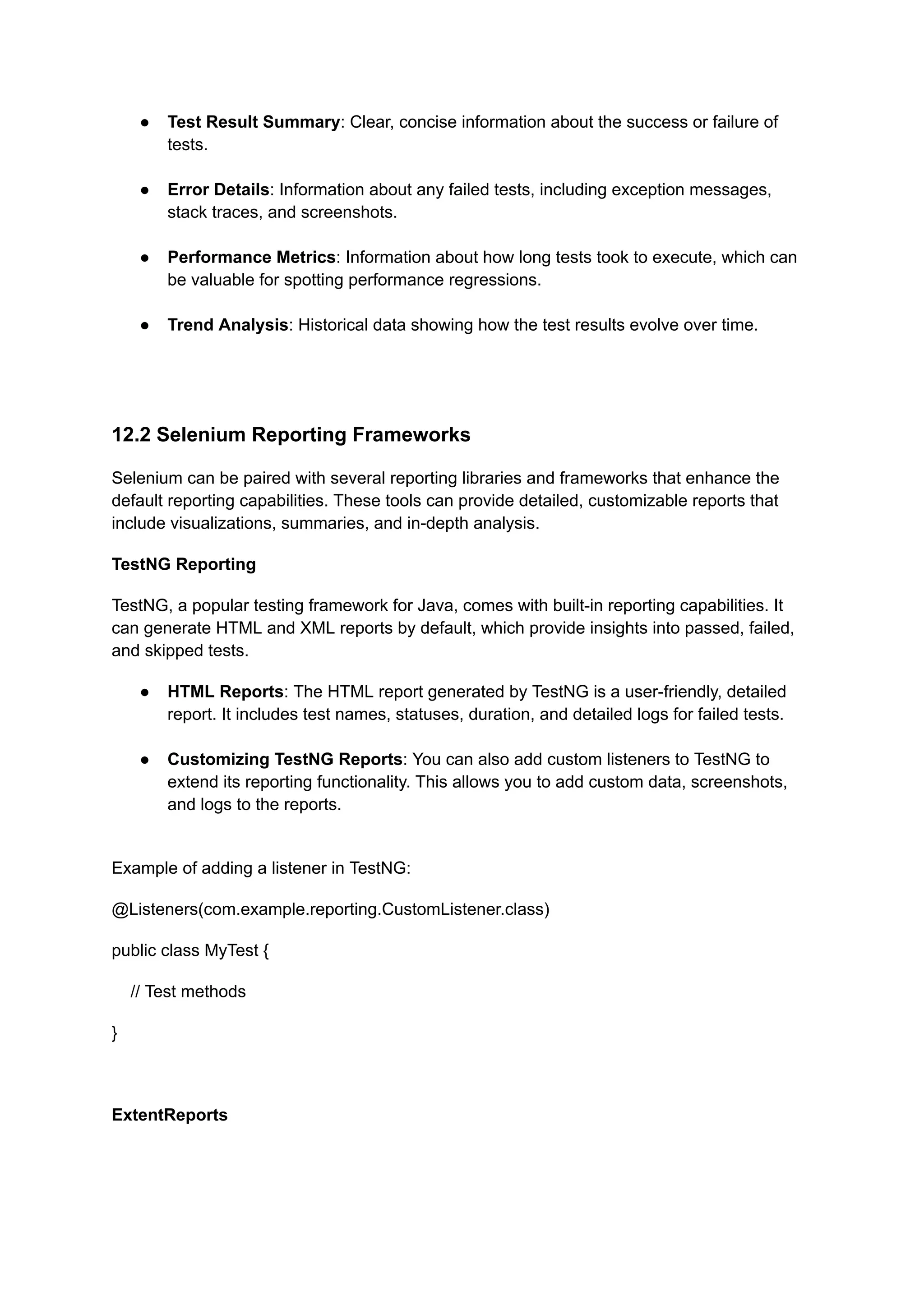 ●​ Test Result Summary: Clear, concise information about the success or failure of tests.​ ●​ Error Details: Information about any failed tests, including exception messages, stack traces, and screenshots.​ ●​ Performance Metrics: Information about how long tests took to execute, which can be valuable for spotting performance regressions.​ ●​ Trend Analysis: Historical data showing how the test results evolve over time.​ 12.2 Selenium Reporting Frameworks Selenium can be paired with several reporting libraries and frameworks that enhance the default reporting capabilities. These tools can provide detailed, customizable reports that include visualizations, summaries, and in-depth analysis. TestNG Reporting TestNG, a popular testing framework for Java, comes with built-in reporting capabilities. It can generate HTML and XML reports by default, which provide insights into passed, failed, and skipped tests. ●​ HTML Reports: The HTML report generated by TestNG is a user-friendly, detailed report. It includes test names, statuses, duration, and detailed logs for failed tests.​ ●​ Customizing TestNG Reports: You can also add custom listeners to TestNG to extend its reporting functionality. This allows you to add custom data, screenshots, and logs to the reports.​ Example of adding a listener in TestNG: @Listeners(com.example.reporting.CustomListener.class) public class MyTest { // Test methods } ExtentReports 