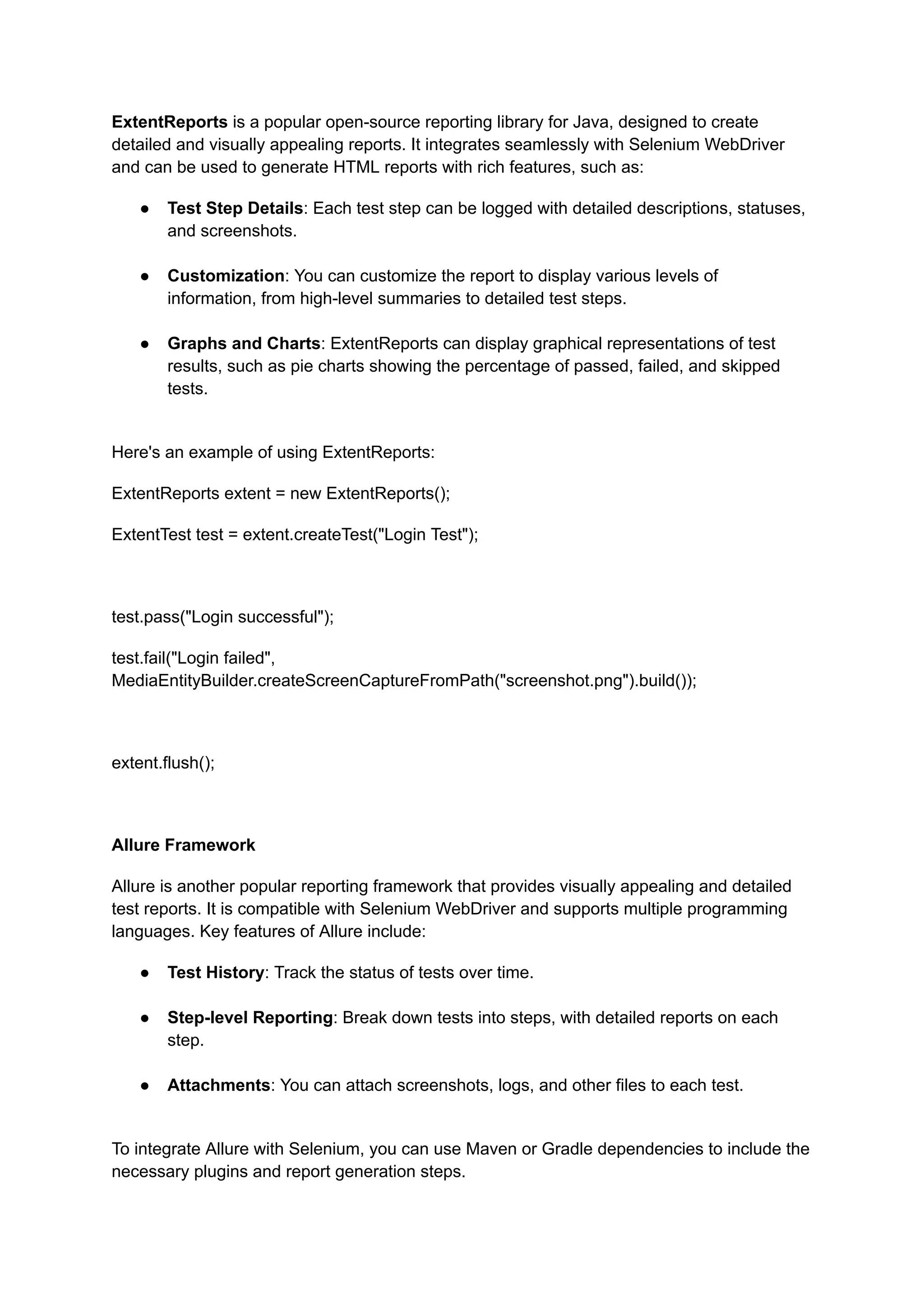 ExtentReports is a popular open-source reporting library for Java, designed to create detailed and visually appealing reports. It integrates seamlessly with Selenium WebDriver and can be used to generate HTML reports with rich features, such as: ●​ Test Step Details: Each test step can be logged with detailed descriptions, statuses, and screenshots.​ ●​ Customization: You can customize the report to display various levels of information, from high-level summaries to detailed test steps.​ ●​ Graphs and Charts: ExtentReports can display graphical representations of test results, such as pie charts showing the percentage of passed, failed, and skipped tests.​ Here's an example of using ExtentReports: ExtentReports extent = new ExtentReports(); ExtentTest test = extent.createTest("Login Test"); test.pass("Login successful"); test.fail("Login failed", MediaEntityBuilder.createScreenCaptureFromPath("screenshot.png").build()); extent.flush(); Allure Framework Allure is another popular reporting framework that provides visually appealing and detailed test reports. It is compatible with Selenium WebDriver and supports multiple programming languages. Key features of Allure include: ●​ Test History: Track the status of tests over time.​ ●​ Step-level Reporting: Break down tests into steps, with detailed reports on each step.​ ●​ Attachments: You can attach screenshots, logs, and other files to each test.​ To integrate Allure with Selenium, you can use Maven or Gradle dependencies to include the necessary plugins and report generation steps. 