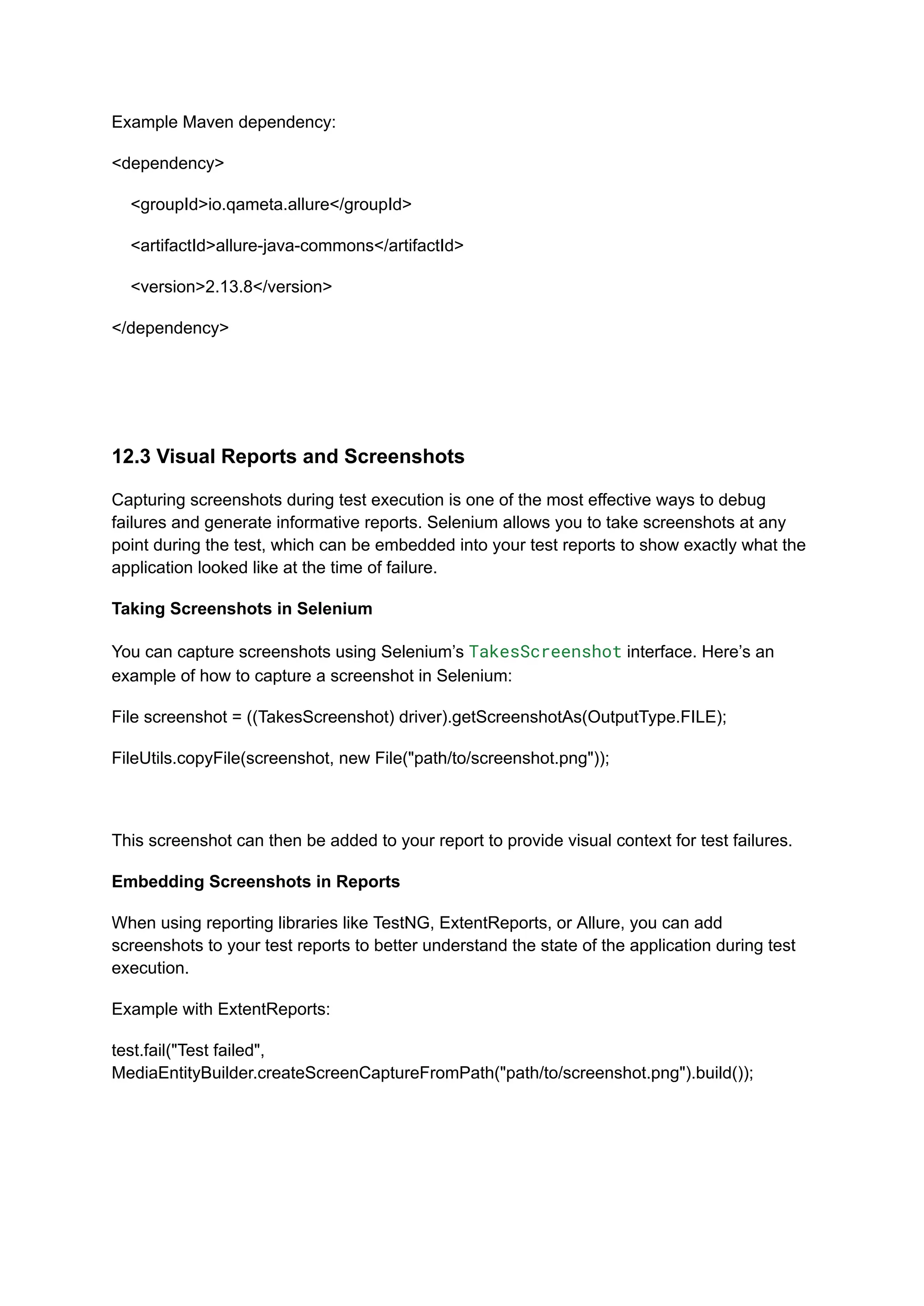 Example Maven dependency: <dependency> <groupId>io.qameta.allure</groupId> <artifactId>allure-java-commons</artifactId> <version>2.13.8</version> </dependency> 12.3 Visual Reports and Screenshots Capturing screenshots during test execution is one of the most effective ways to debug failures and generate informative reports. Selenium allows you to take screenshots at any point during the test, which can be embedded into your test reports to show exactly what the application looked like at the time of failure. Taking Screenshots in Selenium You can capture screenshots using Selenium’s TakesScreenshot interface. Here’s an example of how to capture a screenshot in Selenium: File screenshot = ((TakesScreenshot) driver).getScreenshotAs(OutputType.FILE); FileUtils.copyFile(screenshot, new File("path/to/screenshot.png")); This screenshot can then be added to your report to provide visual context for test failures. Embedding Screenshots in Reports When using reporting libraries like TestNG, ExtentReports, or Allure, you can add screenshots to your test reports to better understand the state of the application during test execution. Example with ExtentReports: test.fail("Test failed", MediaEntityBuilder.createScreenCaptureFromPath("path/to/screenshot.png").build()); 