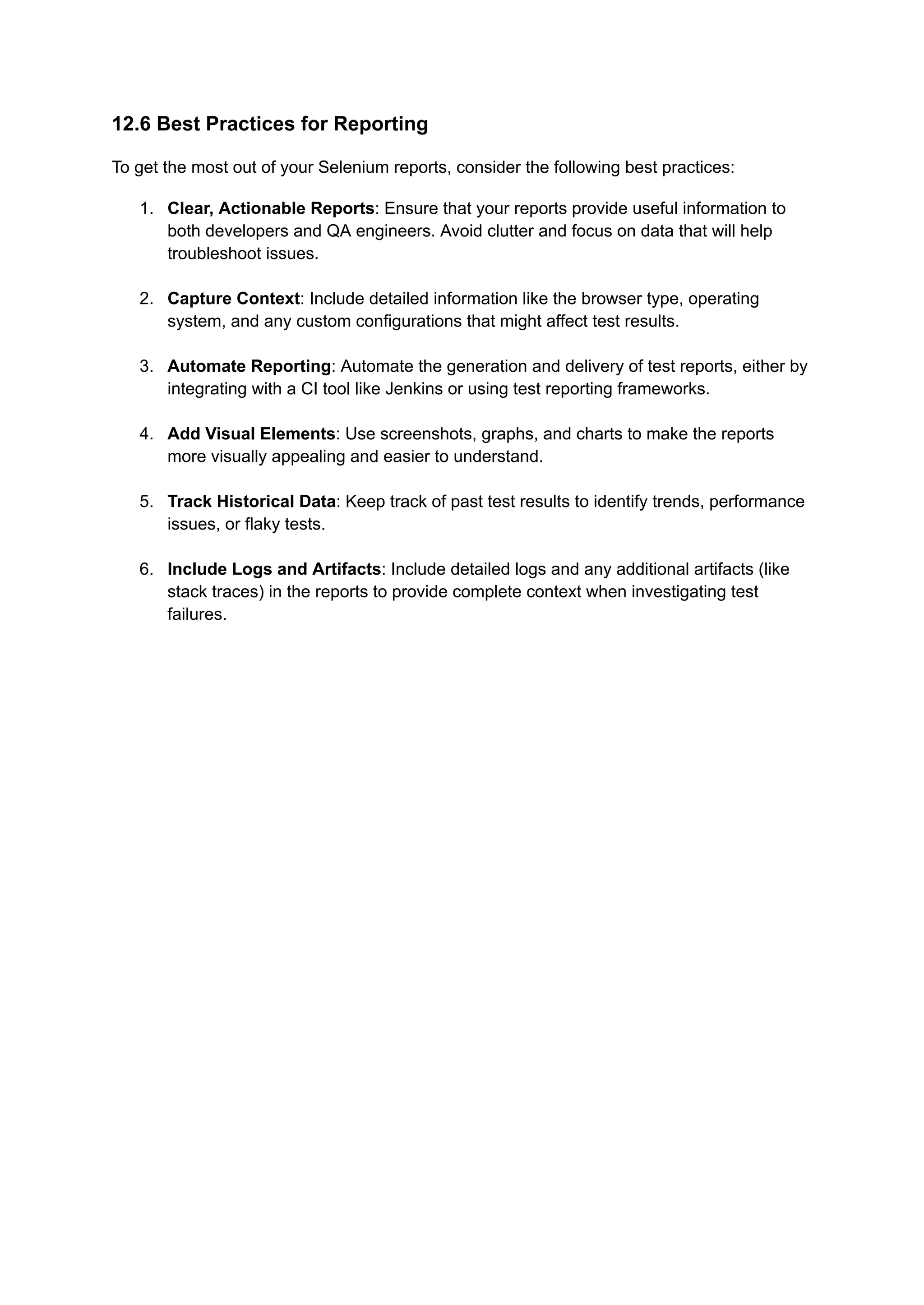 12.6 Best Practices for Reporting To get the most out of your Selenium reports, consider the following best practices: 1.​ Clear, Actionable Reports: Ensure that your reports provide useful information to both developers and QA engineers. Avoid clutter and focus on data that will help troubleshoot issues.​ 2.​ Capture Context: Include detailed information like the browser type, operating system, and any custom configurations that might affect test results.​ 3.​ Automate Reporting: Automate the generation and delivery of test reports, either by integrating with a CI tool like Jenkins or using test reporting frameworks.​ 4.​ Add Visual Elements: Use screenshots, graphs, and charts to make the reports more visually appealing and easier to understand.​ 5.​ Track Historical Data: Keep track of past test results to identify trends, performance issues, or flaky tests.​ 6.​ Include Logs and Artifacts: Include detailed logs and any additional artifacts (like stack traces) in the reports to provide complete context when investigating test failures.​ 