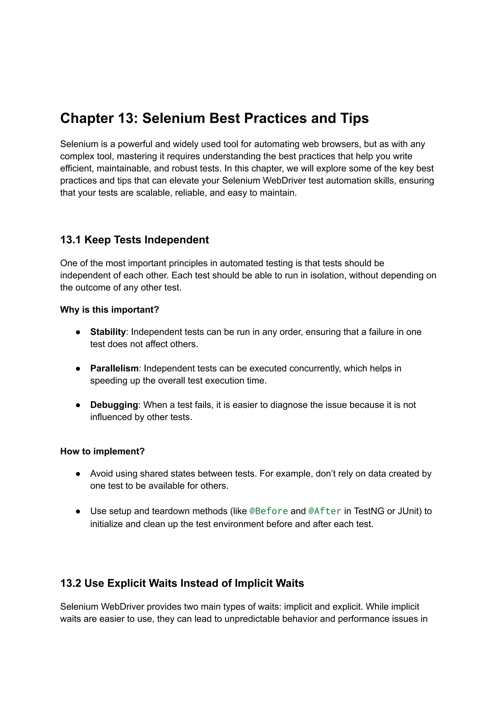 Chapter 13: Selenium Best Practices and Tips Selenium is a powerful and widely used tool for automating web browsers, but as with any complex tool, mastering it requires understanding the best practices that help you write efficient, maintainable, and robust tests. In this chapter, we will explore some of the key best practices and tips that can elevate your Selenium WebDriver test automation skills, ensuring that your tests are scalable, reliable, and easy to maintain. 13.1 Keep Tests Independent One of the most important principles in automated testing is that tests should be independent of each other. Each test should be able to run in isolation, without depending on the outcome of any other test. Why is this important? ●​ Stability: Independent tests can be run in any order, ensuring that a failure in one test does not affect others.​ ●​ Parallelism: Independent tests can be executed concurrently, which helps in speeding up the overall test execution time.​ ●​ Debugging: When a test fails, it is easier to diagnose the issue because it is not influenced by other tests.​ How to implement? ●​ Avoid using shared states between tests. For example, don’t rely on data created by one test to be available for others.​ ●​ Use setup and teardown methods (like @Before and @After in TestNG or JUnit) to initialize and clean up the test environment before and after each test.​ 13.2 Use Explicit Waits Instead of Implicit Waits Selenium WebDriver provides two main types of waits: implicit and explicit. While implicit waits are easier to use, they can lead to unpredictable behavior and performance issues in 