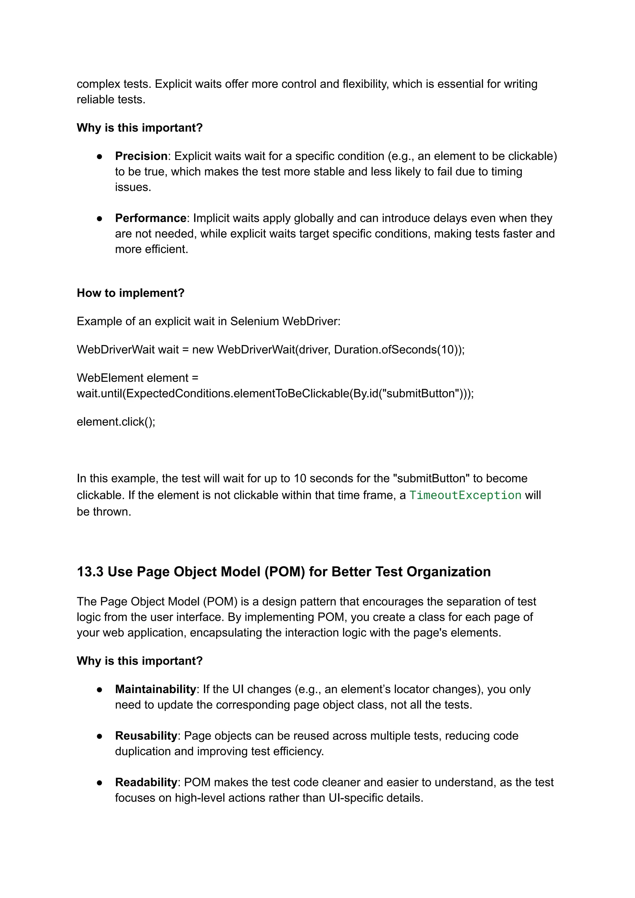 complex tests. Explicit waits offer more control and flexibility, which is essential for writing reliable tests. Why is this important? ●​ Precision: Explicit waits wait for a specific condition (e.g., an element to be clickable) to be true, which makes the test more stable and less likely to fail due to timing issues.​ ●​ Performance: Implicit waits apply globally and can introduce delays even when they are not needed, while explicit waits target specific conditions, making tests faster and more efficient.​ How to implement? Example of an explicit wait in Selenium WebDriver: WebDriverWait wait = new WebDriverWait(driver, Duration.ofSeconds(10)); WebElement element = wait.until(ExpectedConditions.elementToBeClickable(By.id("submitButton"))); element.click(); In this example, the test will wait for up to 10 seconds for the "submitButton" to become clickable. If the element is not clickable within that time frame, a TimeoutException will be thrown. 13.3 Use Page Object Model (POM) for Better Test Organization The Page Object Model (POM) is a design pattern that encourages the separation of test logic from the user interface. By implementing POM, you create a class for each page of your web application, encapsulating the interaction logic with the page's elements. Why is this important? ●​ Maintainability: If the UI changes (e.g., an element’s locator changes), you only need to update the corresponding page object class, not all the tests.​ ●​ Reusability: Page objects can be reused across multiple tests, reducing code duplication and improving test efficiency.​ ●​ Readability: POM makes the test code cleaner and easier to understand, as the test focuses on high-level actions rather than UI-specific details.​ 