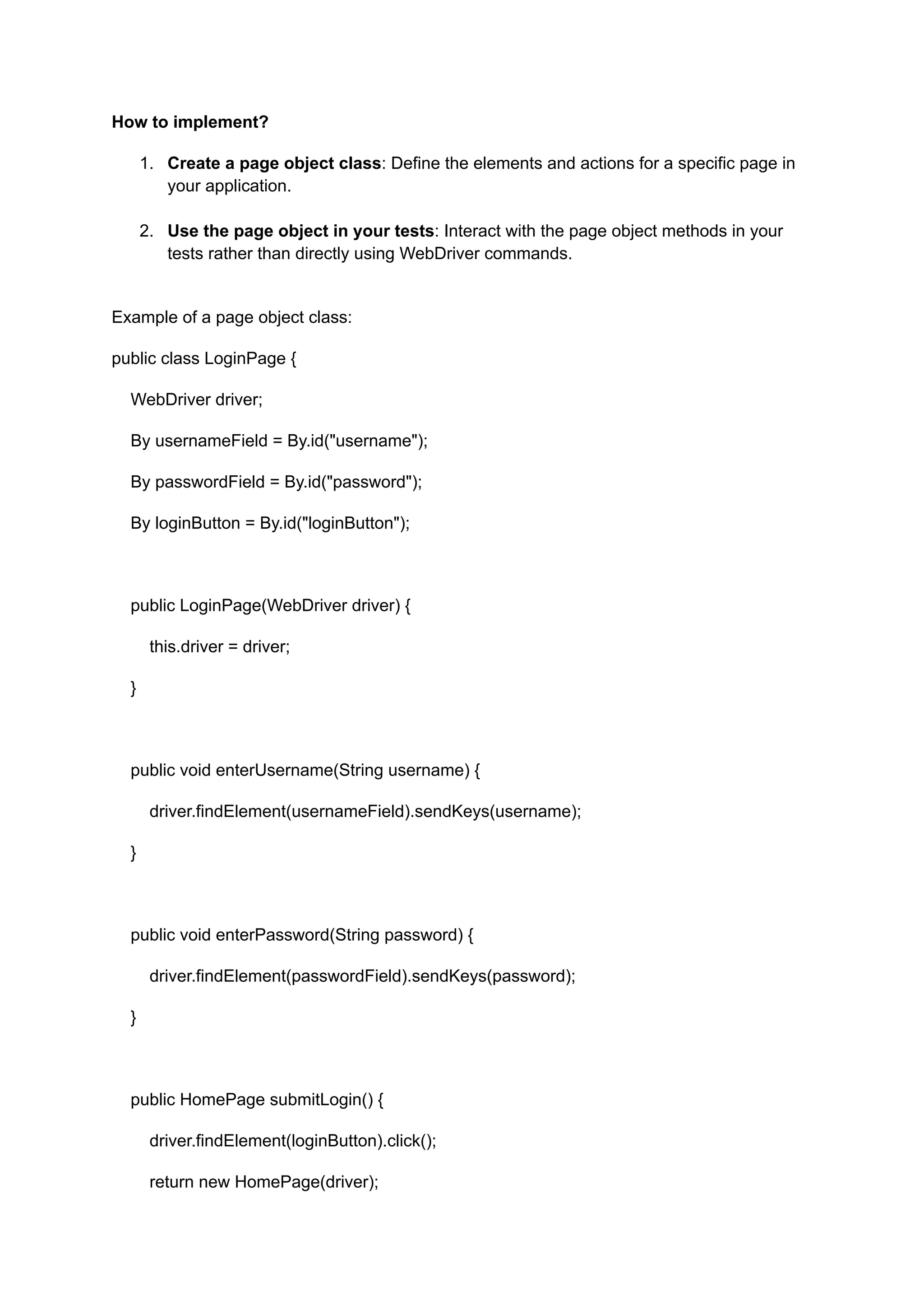 How to implement? 1.​ Create a page object class: Define the elements and actions for a specific page in your application.​ 2.​ Use the page object in your tests: Interact with the page object methods in your tests rather than directly using WebDriver commands.​ Example of a page object class: public class LoginPage { WebDriver driver; By usernameField = By.id("username"); By passwordField = By.id("password"); By loginButton = By.id("loginButton"); public LoginPage(WebDriver driver) { this.driver = driver; } public void enterUsername(String username) { driver.findElement(usernameField).sendKeys(username); } public void enterPassword(String password) { driver.findElement(passwordField).sendKeys(password); } public HomePage submitLogin() { driver.findElement(loginButton).click(); return new HomePage(driver); 