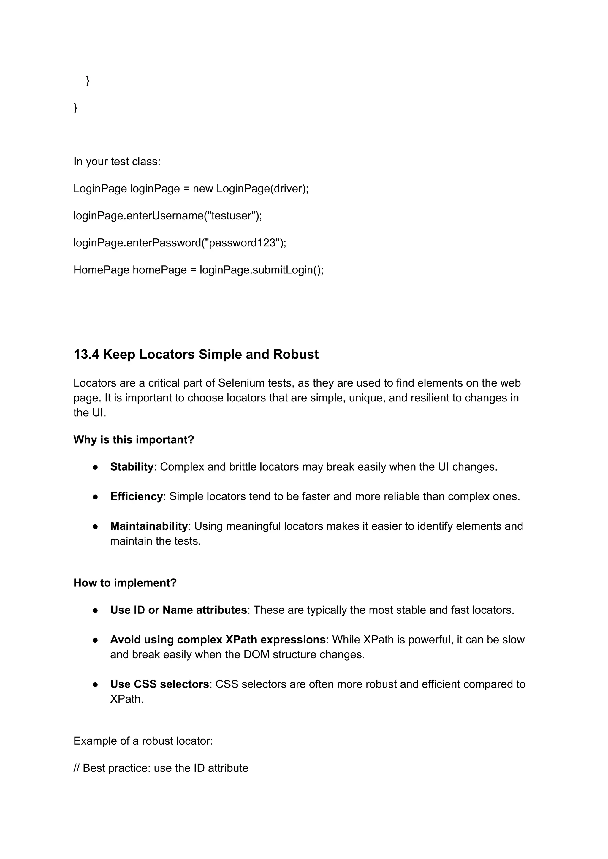 } } In your test class: LoginPage loginPage = new LoginPage(driver); loginPage.enterUsername("testuser"); loginPage.enterPassword("password123"); HomePage homePage = loginPage.submitLogin(); 13.4 Keep Locators Simple and Robust Locators are a critical part of Selenium tests, as they are used to find elements on the web page. It is important to choose locators that are simple, unique, and resilient to changes in the UI. Why is this important? ●​ Stability: Complex and brittle locators may break easily when the UI changes.​ ●​ Efficiency: Simple locators tend to be faster and more reliable than complex ones.​ ●​ Maintainability: Using meaningful locators makes it easier to identify elements and maintain the tests.​ How to implement? ●​ Use ID or Name attributes: These are typically the most stable and fast locators.​ ●​ Avoid using complex XPath expressions: While XPath is powerful, it can be slow and break easily when the DOM structure changes.​ ●​ Use CSS selectors: CSS selectors are often more robust and efficient compared to XPath.​ Example of a robust locator: // Best practice: use the ID attribute 