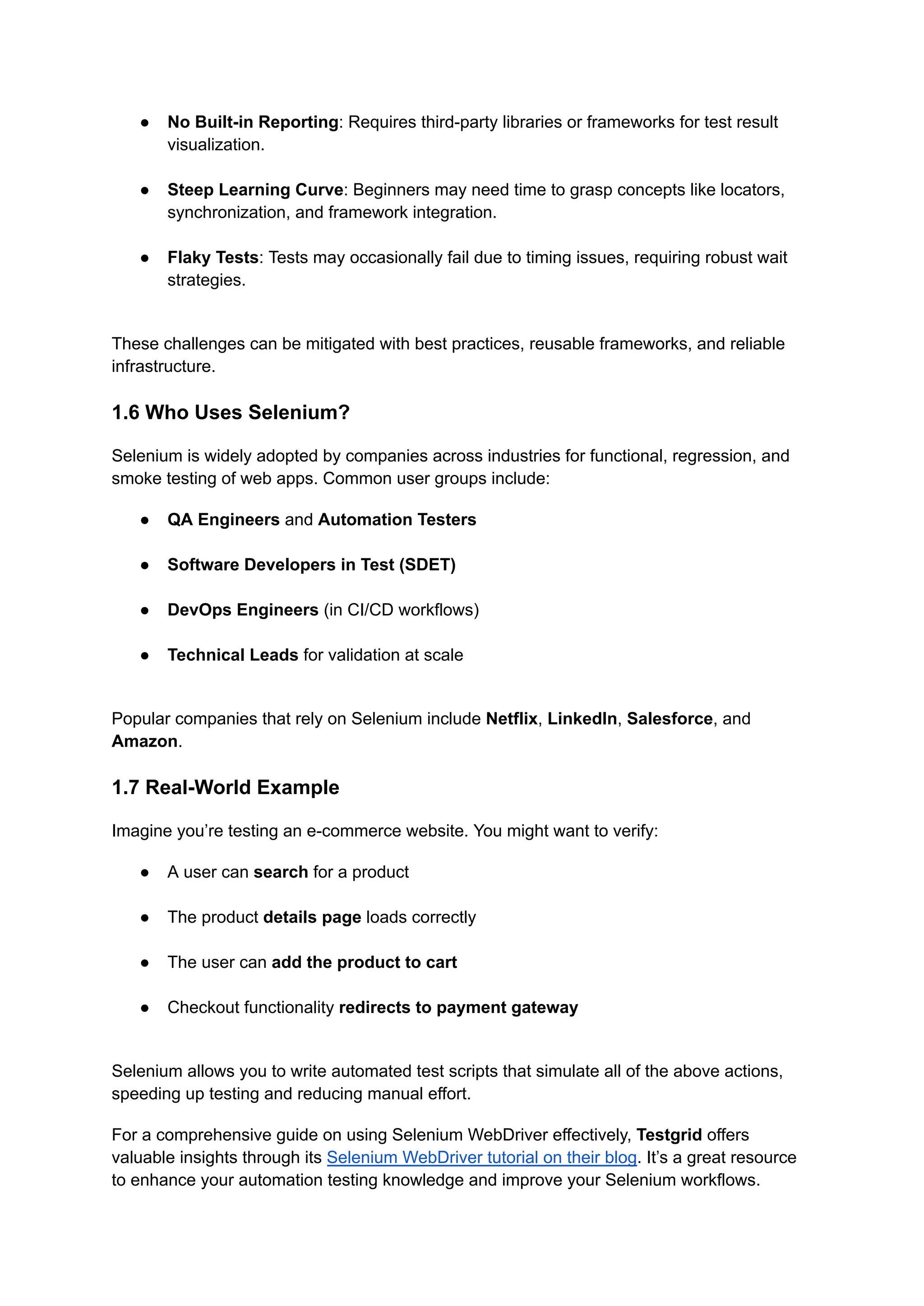 ●​ No Built-in Reporting: Requires third-party libraries or frameworks for test result visualization.​ ●​ Steep Learning Curve: Beginners may need time to grasp concepts like locators, synchronization, and framework integration.​ ●​ Flaky Tests: Tests may occasionally fail due to timing issues, requiring robust wait strategies.​ These challenges can be mitigated with best practices, reusable frameworks, and reliable infrastructure. 1.6 Who Uses Selenium? Selenium is widely adopted by companies across industries for functional, regression, and smoke testing of web apps. Common user groups include: ●​ QA Engineers and Automation Testers​ ●​ Software Developers in Test (SDET)​ ●​ DevOps Engineers (in CI/CD workflows)​ ●​ Technical Leads for validation at scale​ Popular companies that rely on Selenium include Netflix, LinkedIn, Salesforce, and Amazon. 1.7 Real-World Example Imagine you’re testing an e-commerce website. You might want to verify: ●​ A user can search for a product​ ●​ The product details page loads correctly​ ●​ The user can add the product to cart​ ●​ Checkout functionality redirects to payment gateway​ Selenium allows you to write automated test scripts that simulate all of the above actions, speeding up testing and reducing manual effort. For a comprehensive guide on using Selenium WebDriver effectively, Testgrid offers valuable insights through its Selenium WebDriver tutorial on their blog. It’s a great resource to enhance your automation testing knowledge and improve your Selenium workflows. 