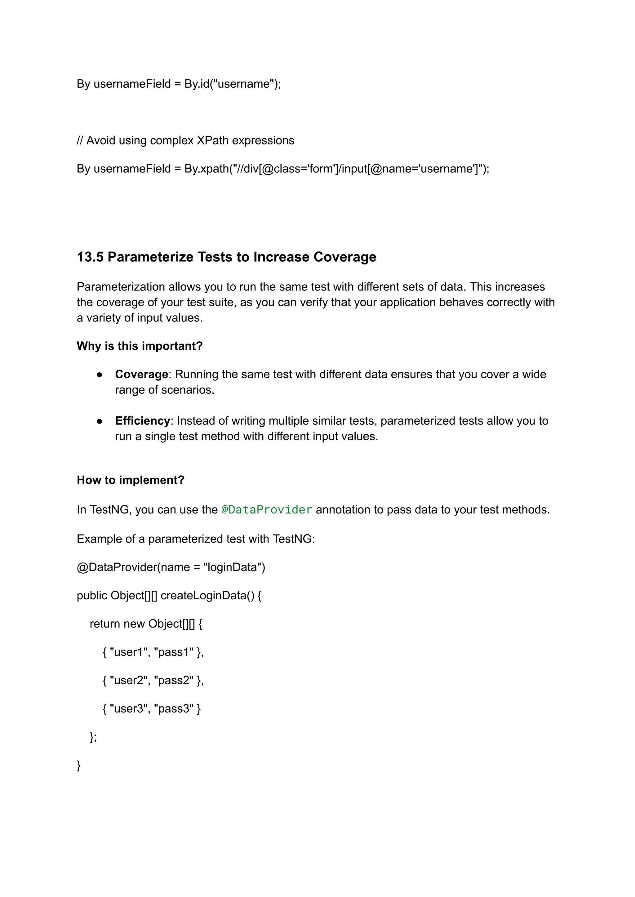 By usernameField = By.id("username"); // Avoid using complex XPath expressions By usernameField = By.xpath("//div[@class='form']/input[@name='username']"); 13.5 Parameterize Tests to Increase Coverage Parameterization allows you to run the same test with different sets of data. This increases the coverage of your test suite, as you can verify that your application behaves correctly with a variety of input values. Why is this important? ●​ Coverage: Running the same test with different data ensures that you cover a wide range of scenarios.​ ●​ Efficiency: Instead of writing multiple similar tests, parameterized tests allow you to run a single test method with different input values.​ How to implement? In TestNG, you can use the @DataProvider annotation to pass data to your test methods. Example of a parameterized test with TestNG: @DataProvider(name = "loginData") public Object[][] createLoginData() { return new Object[][] { { "user1", "pass1" }, { "user2", "pass2" }, { "user3", "pass3" } }; } 