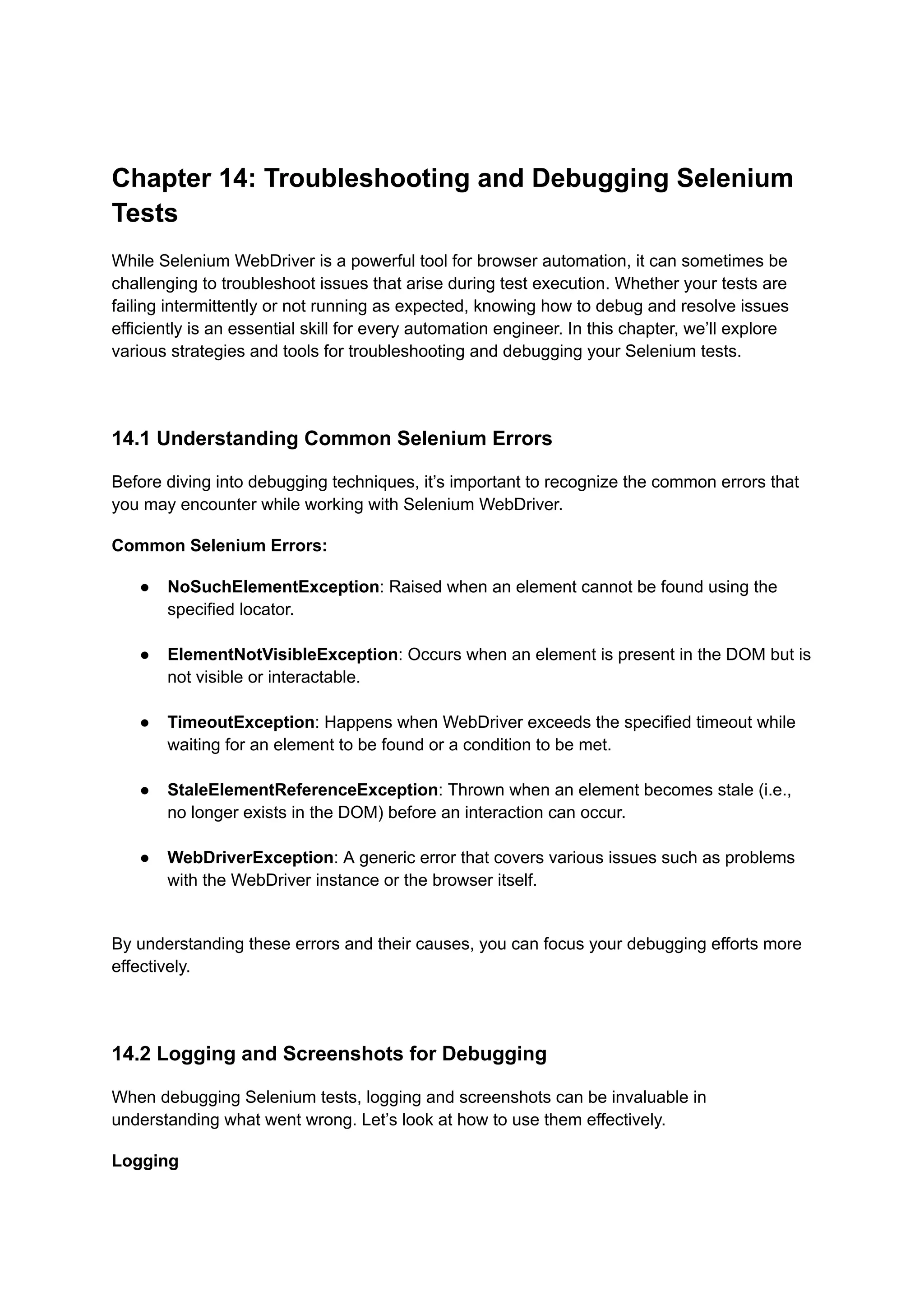 Chapter 14: Troubleshooting and Debugging Selenium Tests While Selenium WebDriver is a powerful tool for browser automation, it can sometimes be challenging to troubleshoot issues that arise during test execution. Whether your tests are failing intermittently or not running as expected, knowing how to debug and resolve issues efficiently is an essential skill for every automation engineer. In this chapter, we’ll explore various strategies and tools for troubleshooting and debugging your Selenium tests. 14.1 Understanding Common Selenium Errors Before diving into debugging techniques, it’s important to recognize the common errors that you may encounter while working with Selenium WebDriver. Common Selenium Errors: ●​ NoSuchElementException: Raised when an element cannot be found using the specified locator.​ ●​ ElementNotVisibleException: Occurs when an element is present in the DOM but is not visible or interactable.​ ●​ TimeoutException: Happens when WebDriver exceeds the specified timeout while waiting for an element to be found or a condition to be met.​ ●​ StaleElementReferenceException: Thrown when an element becomes stale (i.e., no longer exists in the DOM) before an interaction can occur.​ ●​ WebDriverException: A generic error that covers various issues such as problems with the WebDriver instance or the browser itself.​ By understanding these errors and their causes, you can focus your debugging efforts more effectively. 14.2 Logging and Screenshots for Debugging When debugging Selenium tests, logging and screenshots can be invaluable in understanding what went wrong. Let’s look at how to use them effectively. Logging 