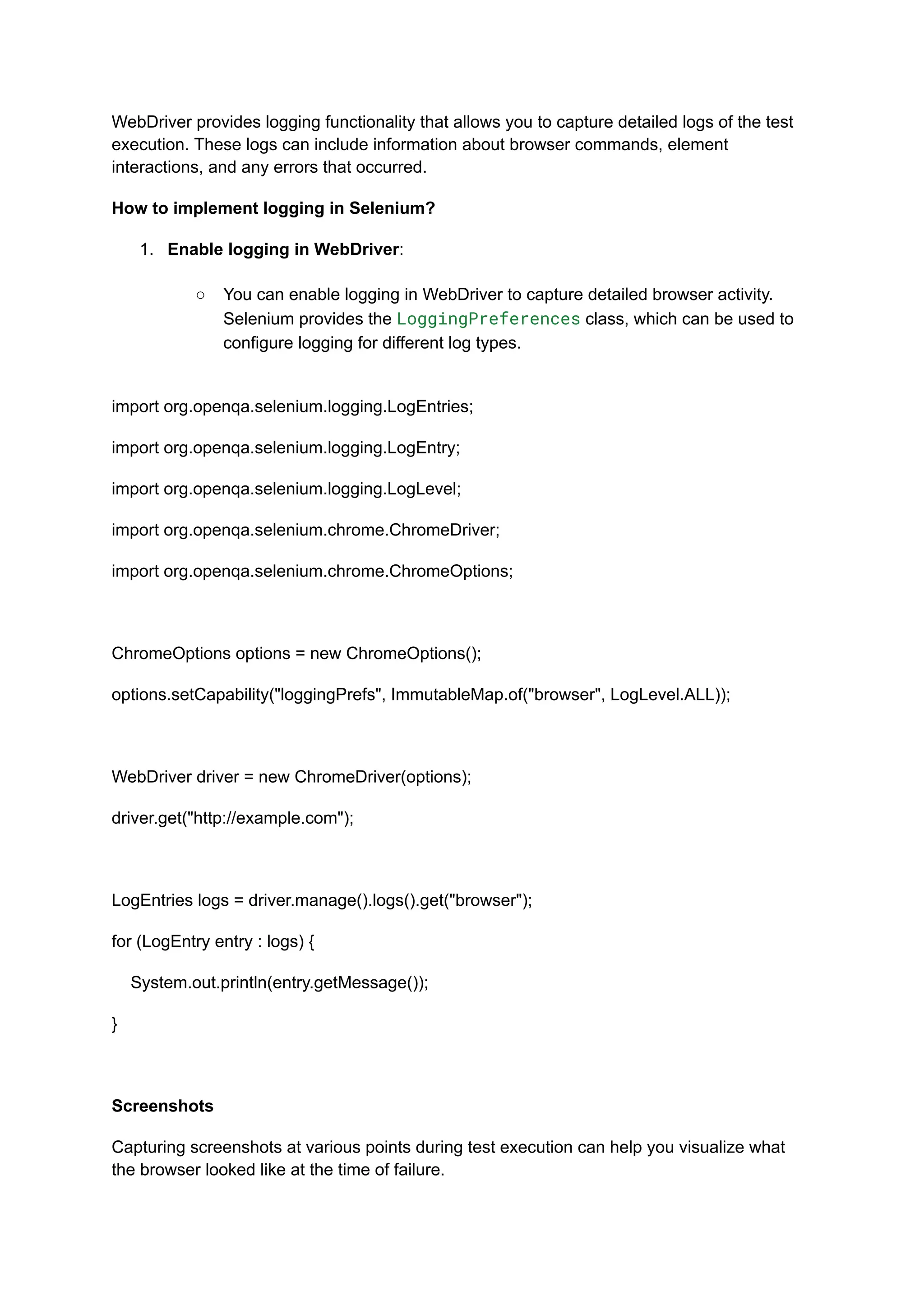 WebDriver provides logging functionality that allows you to capture detailed logs of the test execution. These logs can include information about browser commands, element interactions, and any errors that occurred. How to implement logging in Selenium? 1.​ Enable logging in WebDriver:​ ○​ You can enable logging in WebDriver to capture detailed browser activity. Selenium provides the LoggingPreferences class, which can be used to configure logging for different log types.​ import org.openqa.selenium.logging.LogEntries; import org.openqa.selenium.logging.LogEntry; import org.openqa.selenium.logging.LogLevel; import org.openqa.selenium.chrome.ChromeDriver; import org.openqa.selenium.chrome.ChromeOptions; ChromeOptions options = new ChromeOptions(); options.setCapability("loggingPrefs", ImmutableMap.of("browser", LogLevel.ALL)); WebDriver driver = new ChromeDriver(options); driver.get("http://example.com"); LogEntries logs = driver.manage().logs().get("browser"); for (LogEntry entry : logs) { System.out.println(entry.getMessage()); } Screenshots Capturing screenshots at various points during test execution can help you visualize what the browser looked like at the time of failure. 