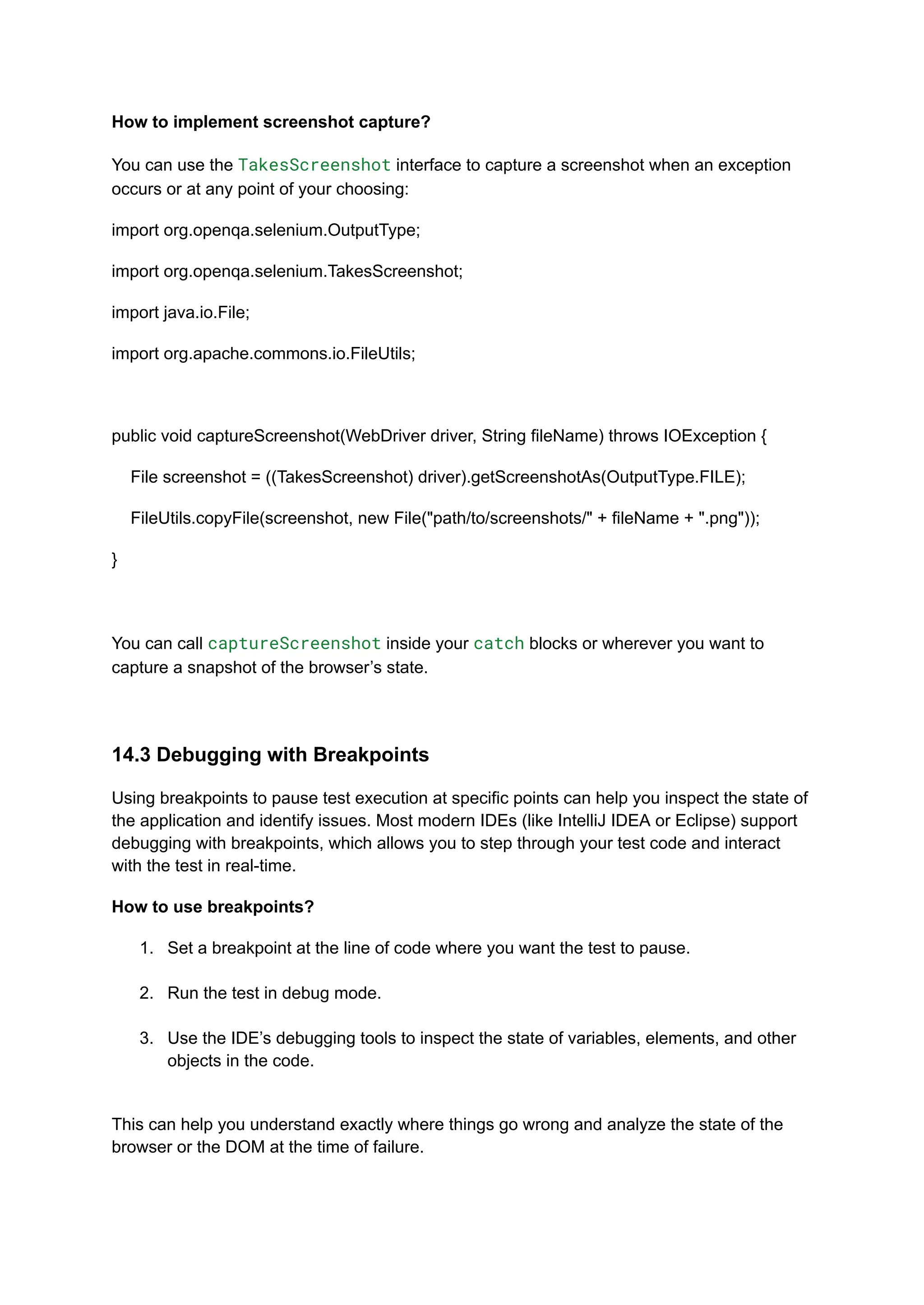 How to implement screenshot capture? You can use the TakesScreenshot interface to capture a screenshot when an exception occurs or at any point of your choosing: import org.openqa.selenium.OutputType; import org.openqa.selenium.TakesScreenshot; import java.io.File; import org.apache.commons.io.FileUtils; public void captureScreenshot(WebDriver driver, String fileName) throws IOException { File screenshot = ((TakesScreenshot) driver).getScreenshotAs(OutputType.FILE); FileUtils.copyFile(screenshot, new File("path/to/screenshots/" + fileName + ".png")); } You can call captureScreenshot inside your catch blocks or wherever you want to capture a snapshot of the browser’s state. 14.3 Debugging with Breakpoints Using breakpoints to pause test execution at specific points can help you inspect the state of the application and identify issues. Most modern IDEs (like IntelliJ IDEA or Eclipse) support debugging with breakpoints, which allows you to step through your test code and interact with the test in real-time. How to use breakpoints? 1.​ Set a breakpoint at the line of code where you want the test to pause.​ 2.​ Run the test in debug mode.​ 3.​ Use the IDE’s debugging tools to inspect the state of variables, elements, and other objects in the code.​ This can help you understand exactly where things go wrong and analyze the state of the browser or the DOM at the time of failure. 