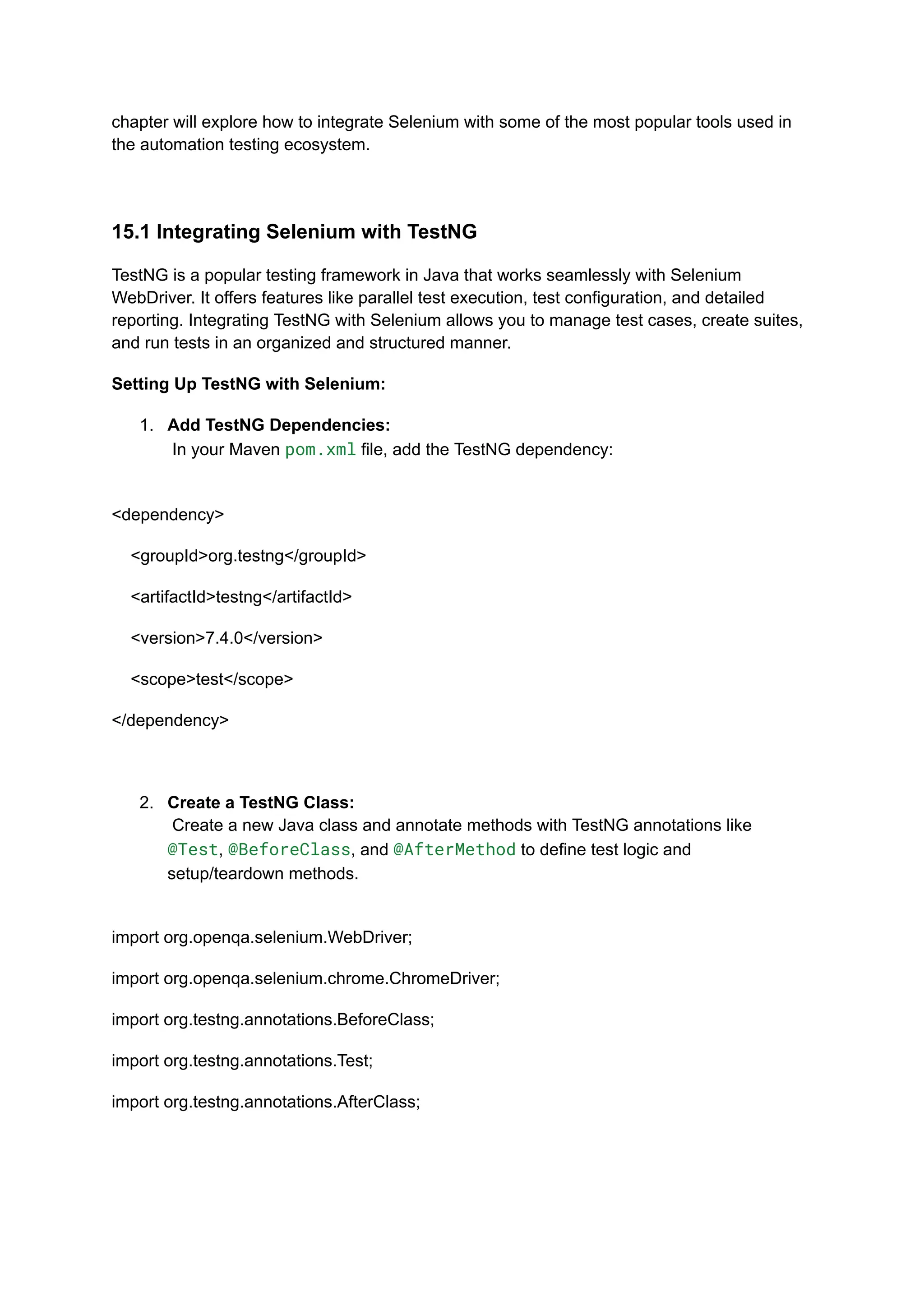 chapter will explore how to integrate Selenium with some of the most popular tools used in the automation testing ecosystem. 15.1 Integrating Selenium with TestNG TestNG is a popular testing framework in Java that works seamlessly with Selenium WebDriver. It offers features like parallel test execution, test configuration, and detailed reporting. Integrating TestNG with Selenium allows you to manage test cases, create suites, and run tests in an organized and structured manner. Setting Up TestNG with Selenium: 1.​ Add TestNG Dependencies:​ In your Maven pom.xml file, add the TestNG dependency:​ <dependency> <groupId>org.testng</groupId> <artifactId>testng</artifactId> <version>7.4.0</version> <scope>test</scope> </dependency> 2.​ Create a TestNG Class:​ Create a new Java class and annotate methods with TestNG annotations like @Test, @BeforeClass, and @AfterMethod to define test logic and setup/teardown methods.​ import org.openqa.selenium.WebDriver; import org.openqa.selenium.chrome.ChromeDriver; import org.testng.annotations.BeforeClass; import org.testng.annotations.Test; import org.testng.annotations.AfterClass; 