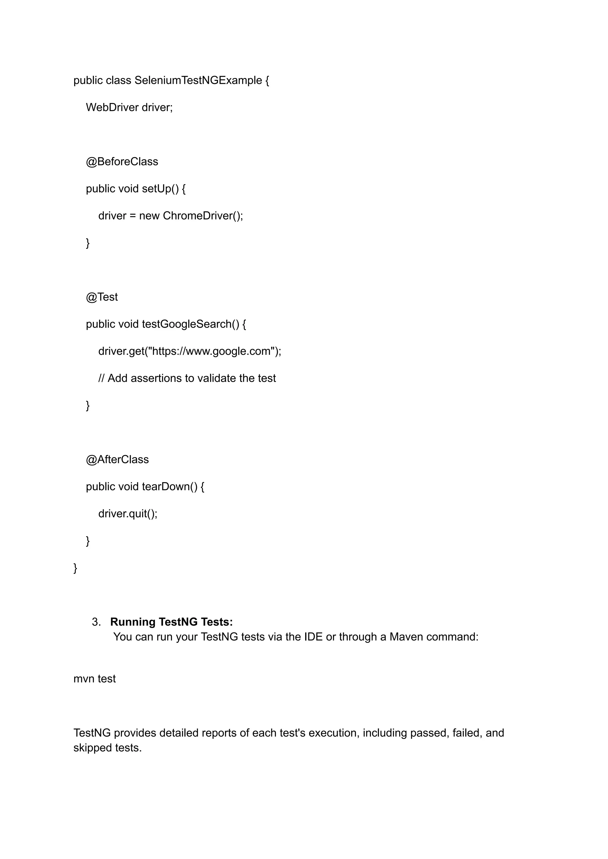 public class SeleniumTestNGExample { WebDriver driver; @BeforeClass public void setUp() { driver = new ChromeDriver(); } @Test public void testGoogleSearch() { driver.get("https://www.google.com"); // Add assertions to validate the test } @AfterClass public void tearDown() { driver.quit(); } } 3.​ Running TestNG Tests:​ You can run your TestNG tests via the IDE or through a Maven command:​ mvn test TestNG provides detailed reports of each test's execution, including passed, failed, and skipped tests. 