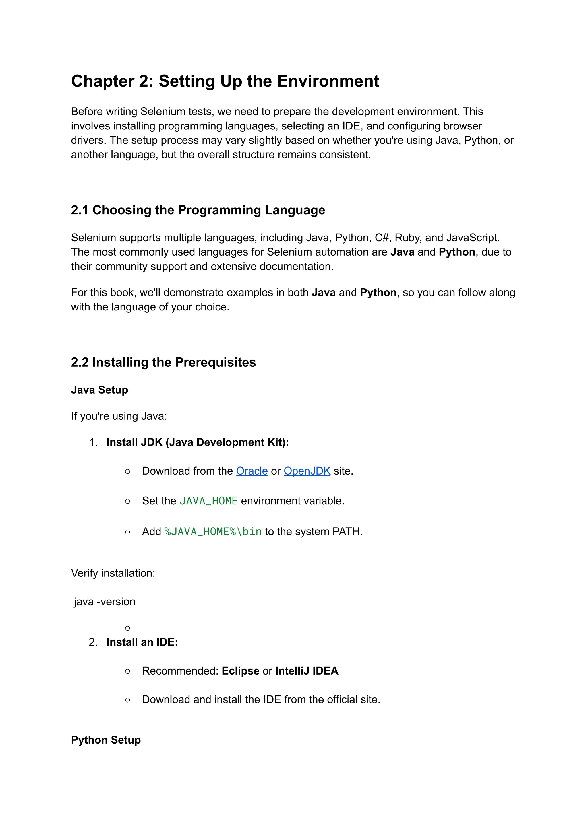 Chapter 2: Setting Up the Environment Before writing Selenium tests, we need to prepare the development environment. This involves installing programming languages, selecting an IDE, and configuring browser drivers. The setup process may vary slightly based on whether you're using Java, Python, or another language, but the overall structure remains consistent. 2.1 Choosing the Programming Language Selenium supports multiple languages, including Java, Python, C#, Ruby, and JavaScript. The most commonly used languages for Selenium automation are Java and Python, due to their community support and extensive documentation. For this book, we'll demonstrate examples in both Java and Python, so you can follow along with the language of your choice. 2.2 Installing the Prerequisites Java Setup If you're using Java: 1.​ Install JDK (Java Development Kit):​ ○​ Download from the Oracle or OpenJDK site.​ ○​ Set the JAVA_HOME environment variable.​ ○​ Add %JAVA_HOME%bin to the system PATH.​ Verify installation:​ ​ java -version ○​ 2.​ Install an IDE:​ ○​ Recommended: Eclipse or IntelliJ IDEA​ ○​ Download and install the IDE from the official site.​ Python Setup 