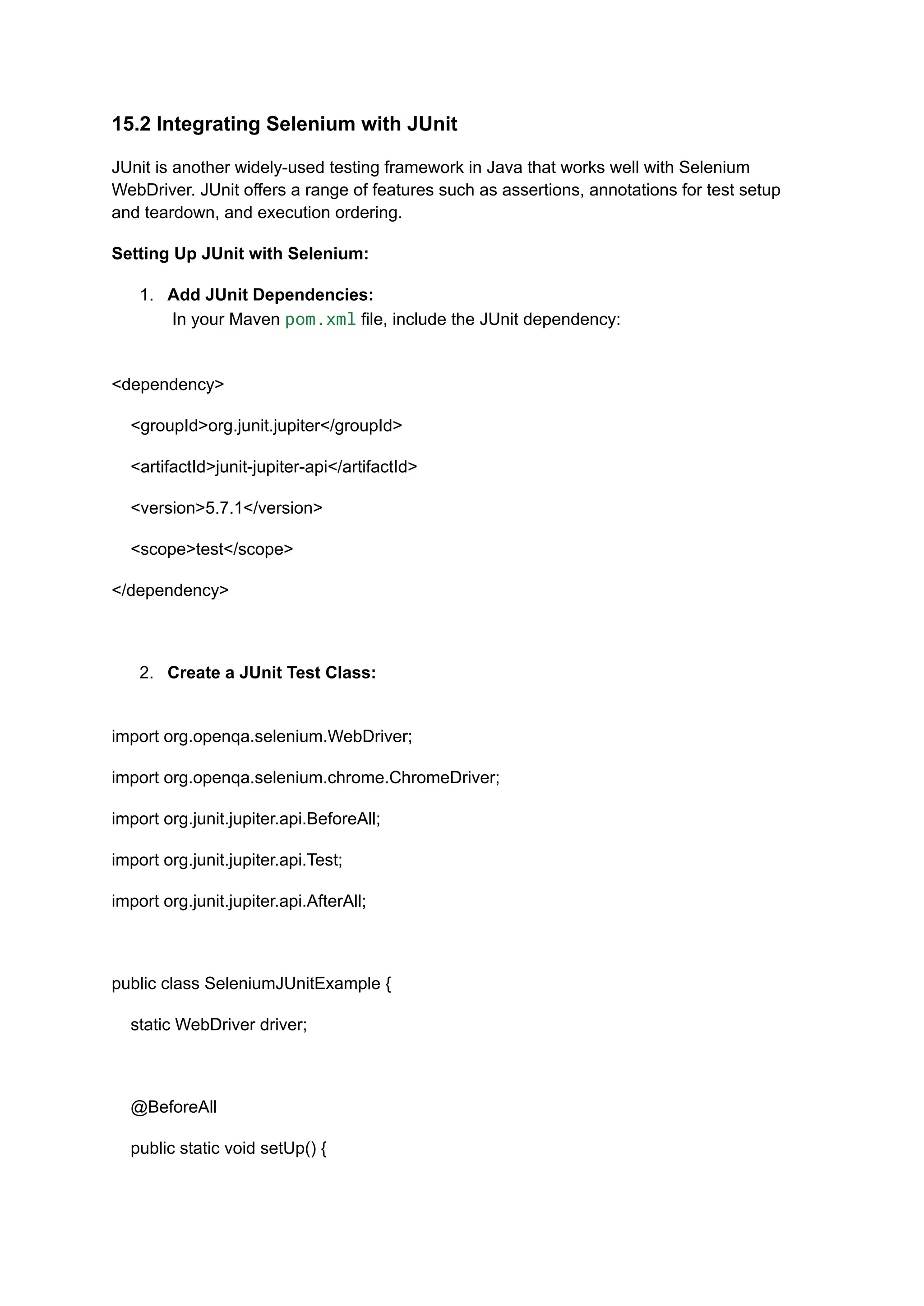 15.2 Integrating Selenium with JUnit JUnit is another widely-used testing framework in Java that works well with Selenium WebDriver. JUnit offers a range of features such as assertions, annotations for test setup and teardown, and execution ordering. Setting Up JUnit with Selenium: 1.​ Add JUnit Dependencies:​ In your Maven pom.xml file, include the JUnit dependency:​ <dependency> <groupId>org.junit.jupiter</groupId> <artifactId>junit-jupiter-api</artifactId> <version>5.7.1</version> <scope>test</scope> </dependency> 2.​ Create a JUnit Test Class:​ import org.openqa.selenium.WebDriver; import org.openqa.selenium.chrome.ChromeDriver; import org.junit.jupiter.api.BeforeAll; import org.junit.jupiter.api.Test; import org.junit.jupiter.api.AfterAll; public class SeleniumJUnitExample { static WebDriver driver; @BeforeAll public static void setUp() { 