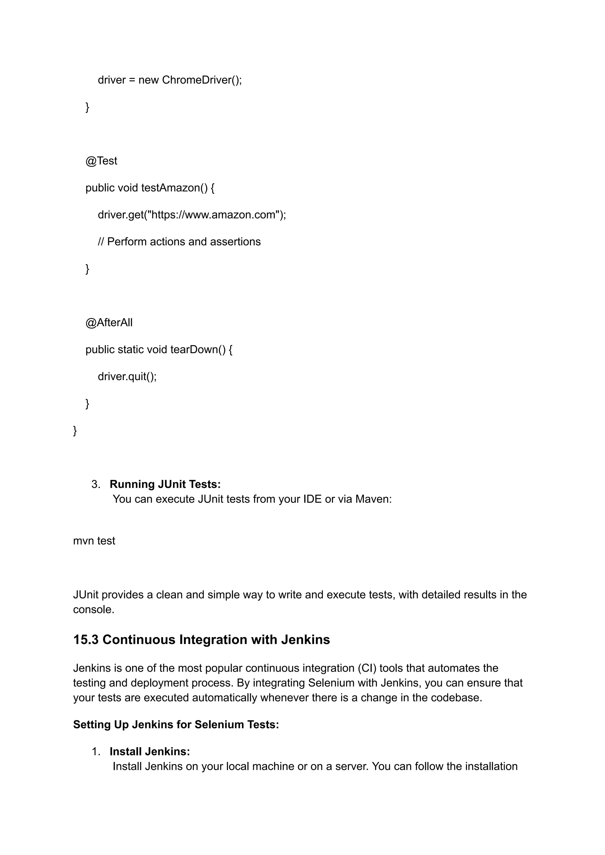 driver = new ChromeDriver(); } @Test public void testAmazon() { driver.get("https://www.amazon.com"); // Perform actions and assertions } @AfterAll public static void tearDown() { driver.quit(); } } 3.​ Running JUnit Tests:​ You can execute JUnit tests from your IDE or via Maven:​ mvn test JUnit provides a clean and simple way to write and execute tests, with detailed results in the console. 15.3 Continuous Integration with Jenkins Jenkins is one of the most popular continuous integration (CI) tools that automates the testing and deployment process. By integrating Selenium with Jenkins, you can ensure that your tests are executed automatically whenever there is a change in the codebase. Setting Up Jenkins for Selenium Tests: 1.​ Install Jenkins:​ Install Jenkins on your local machine or on a server. You can follow the installation 