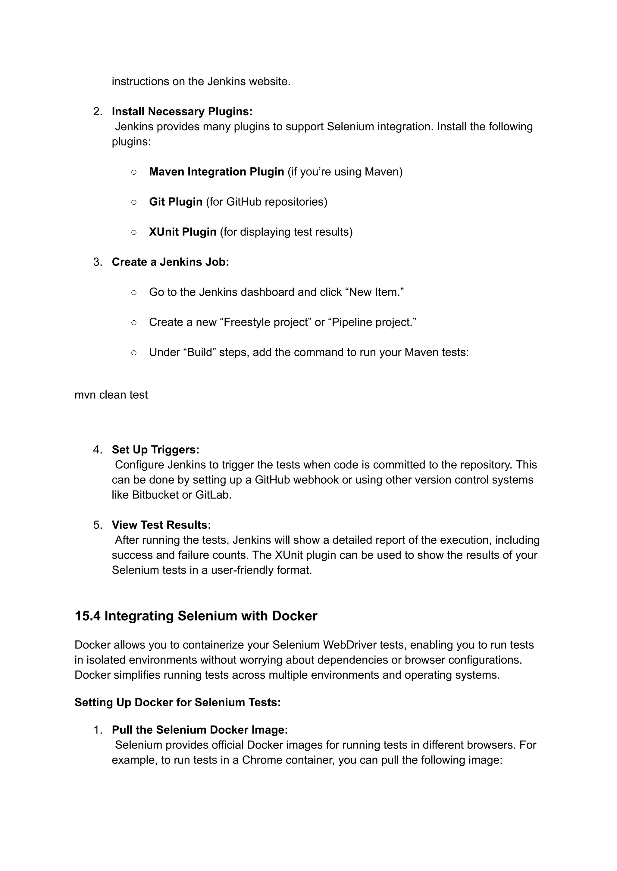 instructions on the Jenkins website.​ 2.​ Install Necessary Plugins:​ Jenkins provides many plugins to support Selenium integration. Install the following plugins:​ ○​ Maven Integration Plugin (if you’re using Maven)​ ○​ Git Plugin (for GitHub repositories)​ ○​ XUnit Plugin (for displaying test results)​ 3.​ Create a Jenkins Job:​ ○​ Go to the Jenkins dashboard and click “New Item.”​ ○​ Create a new “Freestyle project” or “Pipeline project.”​ ○​ Under “Build” steps, add the command to run your Maven tests:​ mvn clean test 4.​ Set Up Triggers:​ Configure Jenkins to trigger the tests when code is committed to the repository. This can be done by setting up a GitHub webhook or using other version control systems like Bitbucket or GitLab.​ 5.​ View Test Results:​ After running the tests, Jenkins will show a detailed report of the execution, including success and failure counts. The XUnit plugin can be used to show the results of your Selenium tests in a user-friendly format.​ 15.4 Integrating Selenium with Docker Docker allows you to containerize your Selenium WebDriver tests, enabling you to run tests in isolated environments without worrying about dependencies or browser configurations. Docker simplifies running tests across multiple environments and operating systems. Setting Up Docker for Selenium Tests: 1.​ Pull the Selenium Docker Image:​ Selenium provides official Docker images for running tests in different browsers. For example, to run tests in a Chrome container, you can pull the following image:​ 