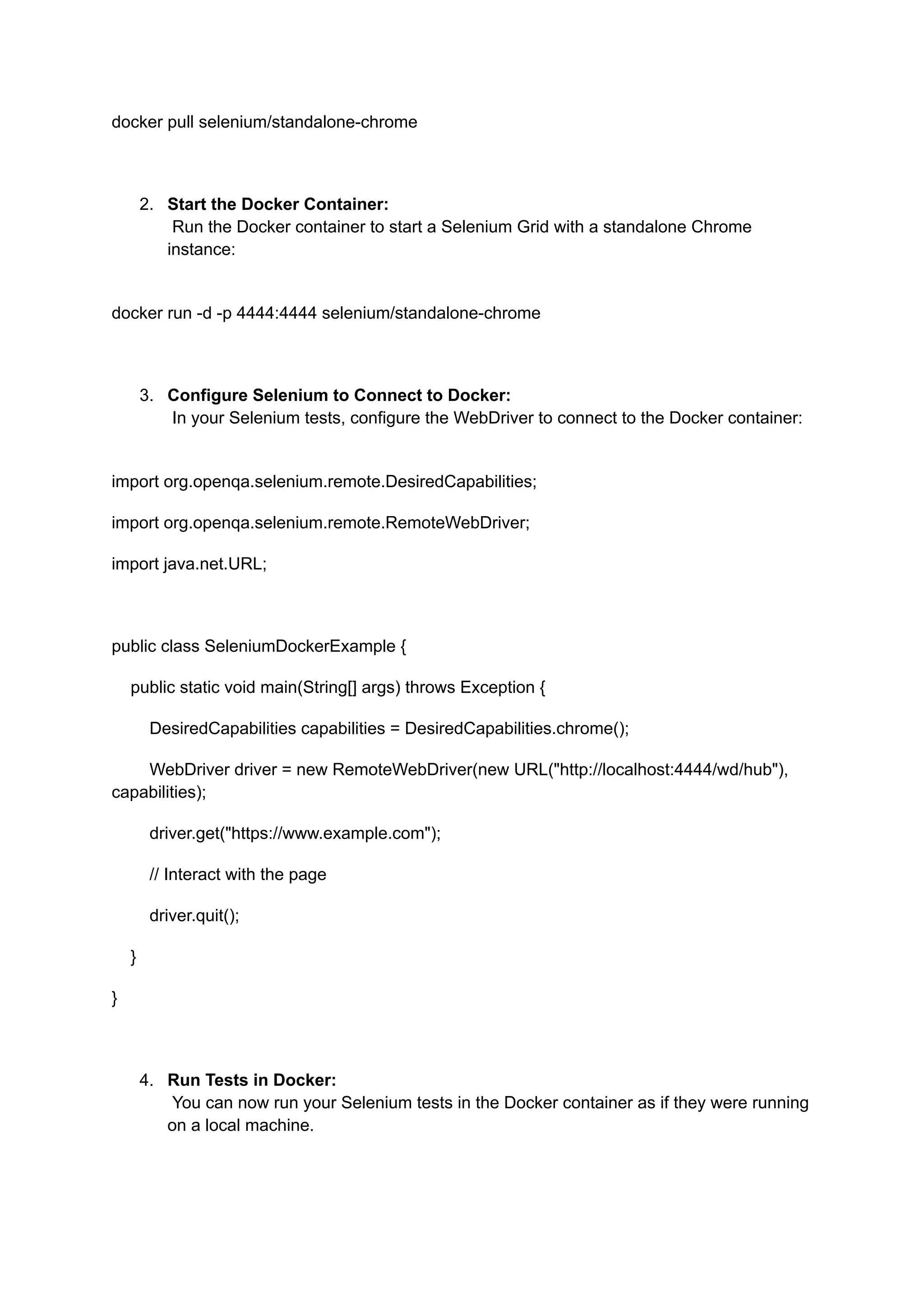 docker pull selenium/standalone-chrome 2.​ Start the Docker Container:​ Run the Docker container to start a Selenium Grid with a standalone Chrome instance:​ docker run -d -p 4444:4444 selenium/standalone-chrome 3.​ Configure Selenium to Connect to Docker:​ In your Selenium tests, configure the WebDriver to connect to the Docker container:​ import org.openqa.selenium.remote.DesiredCapabilities; import org.openqa.selenium.remote.RemoteWebDriver; import java.net.URL; public class SeleniumDockerExample { public static void main(String[] args) throws Exception { DesiredCapabilities capabilities = DesiredCapabilities.chrome(); WebDriver driver = new RemoteWebDriver(new URL("http://localhost:4444/wd/hub"), capabilities); driver.get("https://www.example.com"); // Interact with the page driver.quit(); } } 4.​ Run Tests in Docker:​ You can now run your Selenium tests in the Docker container as if they were running on a local machine.​ 