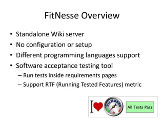 FitNesse OverviewStandalone Wiki serverNo configuration or setupDifferent programming languages supportSoftware acceptance testing toolRun tests inside requirements pagesSupport RTF (Running Tested Features) metric