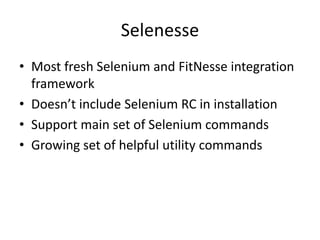 SelenesseMost fresh Selenium and FitNesse integration frameworkDoesn’t include Selenium RC in installationSupport main set of Selenium commandsGrowing set of helpful utility commands