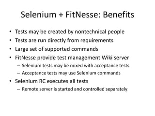 Selenium + FitNesse: BenefitsTests may be created by nontechnical peopleTests are run directly from requirementsLarge set of supported commandsFitNesse provide test management Wiki server Selenium tests may be mixed with acceptance testsAcceptance tests may use Selenium commandsSelenium RC executes all testsRemote server is started and controlled separately