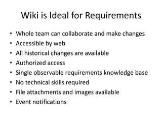Wiki is Ideal for RequirementsWhole team can collaborate and make changesAccessible by webAll historical changes are availableAuthorized accessSingle observable requirements knowledge baseNo technical skills requiredFile attachments and images availableEvent notifications