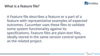 What is a feature ﬁle?
A Feature ﬁle describes a feature or a part of a
feature with representative examples of expected
outcomes. Cucumber uses these ﬁles to validate
some system functionality against its
speciﬁcations. Feature ﬁles are plain-text ﬁles,
ideally stored in the same version control system
as the related project.
 