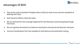 Advantages Of BDD
● This can be used as Standard Template where all QA can stick to one common standards of
deﬁning Test Cases
● Each Scenario reﬂects a Business Value.
● We can estimate the Test coverage happened for Each Business outcome by going through
Test Cases.
● We can tag these Annotations to Selenium Automation and execute the Business Testcases.
● Common Standardised Test Case template for both Manual and Automation testing.
 