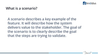 What is a scenario?
A scenario describes a key example of the
feature. It will describe how the system
delivers value to the stakeholder. The goal of
the scenario is to clearly describe the goal
that the steps are trying to validate.
 