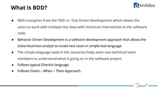 What is BDD?
● BDD transpires from the TDD i.e. Test Driven Development which allows the
users to work with multiple test data with minimum intervention in the software
code.
● Behavior Driven Development is a software development approach that allows the
tester/business analyst to create test cases in simple text language.
● The simple language used in the scenarios helps even non-technical team
members to understand what is going on in the software project.
● Follows typical Gherkin language.
● Follows Given – When – Then Approach.
 