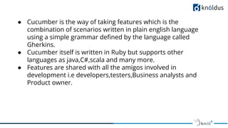 ● Cucumber is the way of taking features which is the
combination of scenarios written in plain english language
using a simple grammar deﬁned by the language called
Gherkins.
● Cucumber itself is written in Ruby but supports other
languages as java,C#,scala and many more.
● Features are shared with all the amigos involved in
development i.e developers,testers,Business analysts and
Product owner.
 
