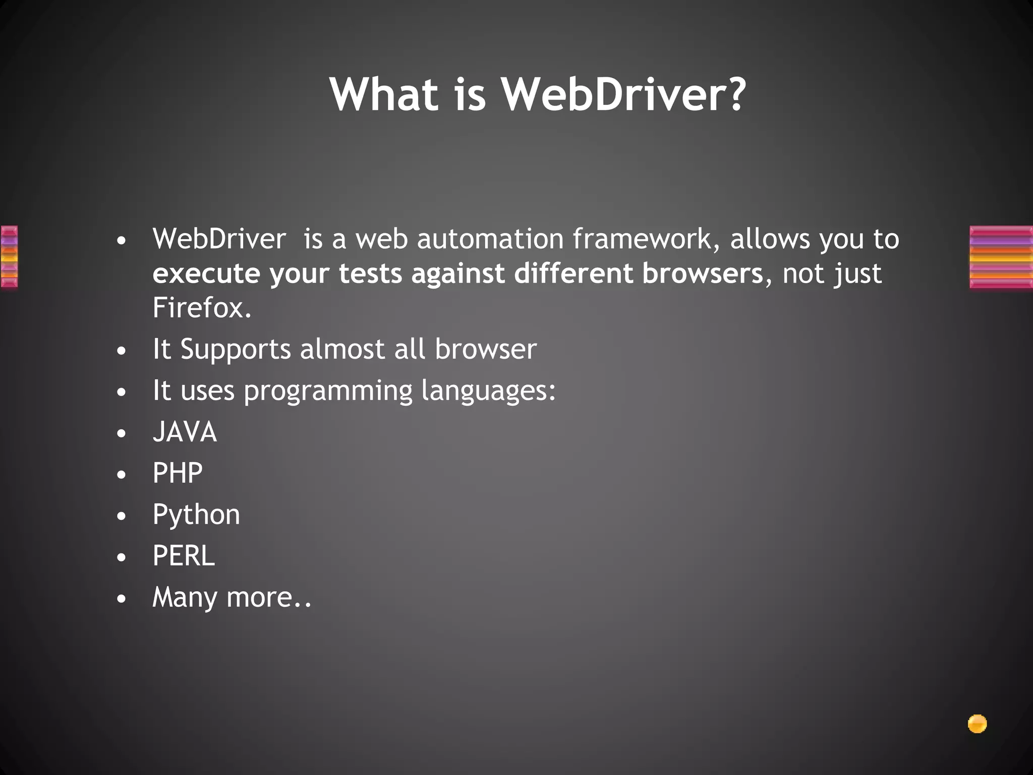 What is WebDriver?
• WebDriver is a web automation framework, allows you to
execute your tests against different browsers, not just
Firefox.
• It Supports almost all browser
• It uses programming languages:
• JAVA
• PHP
• Python
• PERL
• Many more..
 